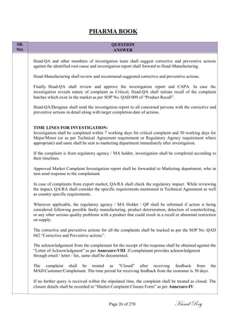 SR.
NO.
PHARMA BOOK
QUESTION
ANSWER
Head-QA and other members of investigation team shall suggest corrective and preventive actions
against the identified root cause and investigation report shall forward to Head-Manufacturing.
Head-Manufacturing shall review and recommend suggested corrective and preventive actions.
Finally Head-QA shall review and approve the investigation report and CAPA. In case the
investigation reveals nature of complaint as Critical, Head-QA shall initiate recall of the complaint
batches which exist in the market as per SOP No. QAD 009 of ―Product Recall‖.
Head-QA/Designee shall send the investigation report to all concerned persons with the corrective and
preventive actions in detail along with target completion date of actions.
TIME LINES FOR INVESTIGATION:
Investigation shall be completed within 7 working days for critical complaint and 30 working days for
Major/Minor (or as per Technical Agreement requirement or Regulatory Agency requirement where
appropriate) and same shall be sent to marketing department immediately after investigation.
If the complaint is from regulatory agency / MA holder, investigation shall be completed according to
their timelines.
Approved Market Complaint Investigation report shall be forwarded to Marketing department, who in
turn send response to the complainant.
In case of complaints from export market, QA/RA shall check the regulatory impact. While reviewing
the impact, QA/RA shall consider the specific requirements mentioned in Technical Agreement as well
as country specific requirements.
Wherever applicable, the regulatory agency / MA Holder / QP shall be informed if action is being
considered following possible faulty manufacturing, product deterioration, detection of counterfeiting,
or any other serious quality problems with a product that could result in a recall or abnormal restriction
on supply.
The corrective and preventive actions for all the complaints shall be tracked as per the SOP No. QAD
042 ―Corrective and Preventive actions‖.
The acknowledgement from the complainant for the receipt of the response shall be obtained against the
―Letter of Acknowledgment‖ as per Annexure-VIII. If complainant provides acknowledgment
through email / letter / fax, same shall be documented.
The complaint shall be treated as "Closed" after receiving feedback from the
MAH/Customer/Complainant. The time period for receiving feedback from the customer is 30 days.
If no further query is received within the stipulated time, the complaint shall be treated as closed. The
closure details shall be recorded in ―Market Complaint Closure Form‖ as per Annexure-IV.
Page 26 of 270 Kunal Roy
 