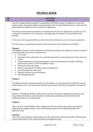 SR.
NO.
PHARMA BOOK
QUESTION
ANSWER
must be considered and accounted for in preparation of the MAA dossier. In addition, for medicinal
product quality, the general chapters and monographs of the European Pharmacopoeia or other national
pharmacopoeias should also be accounted for as appropriate.
Not all data requirements are mandatory or required for each and every application or product type. If
an element is considered to be not relevant or not applicable, the absence of such should be fully
justified.
There may also be regional differences that will need to be taken into account in dossier preparation.
The following is a summarised description of the information to be included in each Module.
Module 1
This Module includes all of the administrative information relating to the application and the concerned
medicinal product. Key items for inclusion are:
 Cover letter
 Application form and annexes (e.g. manufacturing licences, proof of payment of fees, letters of
access)
 Product Information including the Summary of Product Characteristics (SmPC), labelling,
patient leaflet, braille, results of readability testing
 Information about the experts
 Specific requirements for different types of applications
 Environmental Risk Assessment
 Pharmacovigilance system description
 Risk Management Plan
Module 2
This Module presents summary information for the quality, non-clinical and clinical Modules with so-
called expert review of the information and data in the context of the MAA and regulatory framework.
Module 3
Module 3 is the Quality Module which presents all of the information regarding drug substance and
drug product development, characterisation, manufacturing and testing to demonstrate that the
medicinal product is of suitable quality.
Module 4
This is the Non-clinical Module which includes all of the non-clinical study reports and literature
addressing the complete battery of non-clinical testing required for the medicinal product and
application type.
Module 5
This is the Clinical Module which includes all of the clinical study reports and literature addressing the
clinical requirements for the medicinal product and application type.
Page 258 of 270 Kunal Roy
 