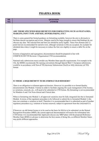 PHARMA BOOK
SR. QUESTION
NO. ANSWER
ARE THERE SPECIFIED REQUIREMENTS FOR FORMATTING SUCH AS FILENAMES,
MARGINS, FONT TYPE AND SIZE, HYPERLINKING, ETC?
There is some general but limited guidance on formatting available, however the aim is obviously to
facilitate dossier navigation and review. Margins need to be large enough to ensure that bindings do not
obscure any data. The selected font and font size should be easily legible. Times New Roman and 12-
point font are recommended for narrative text, although variations to this are accepted, for example for
tabulated data where it might be necessary to reduce the font size slightly to ensure a table fits on the
page.
In terms of pagination and segregation, documentation should be prepared in line with
CHMP/ICH/2887/99 Revision 1 Organisation CTD recommendation.
National-only submissions must consider any Member State-specific requirements. For example in the
UK, the MHRA recommends file naming conventions through Special Mail 5. European submissions
would be in accordance with Non-eCTD electronic Submissions (NeeS) or fully electronic (eCTD)
format.
IS THERE A REQUIREMENT TO RE-FORMAT OLD DOSSIERS?
There is no obligation to reformat approved dossiers. However it is possible to re-format Quality
documentation into Module 3 format in order to facilitate ongoing life-cycle management of the licence,
as variations, renewals, etc., will need to be submitted in CTD format. Re-formatting is not recommended
for Modules 4 and 5 for Non-clinical and Clinical data.
When re-formatting into Module 3, all approved variations must be fully integrated into the re-formatted
Module. In terms of the regulatory procedure to be followed to submit the re-formatted Module 3, this
does not constitute a variation in itself. Therefore it is recommended that it is submitted as part of another
regulatory procedure (e.g. variation or licence renewal), subject to agreement from the concerned CA.
If however, an old format licence is to be used as the basis for MAAs to be submitted via the Mutual
Recognition Procedure (MRP), the current approved documentation will need to be reformatted into
CTD format. It is recommended that Applicants discuss any MRP plans with the proposed Reference
Member State (RMS) in advance to determine the best means of doing this, as different Member States
may prefer different approaches.
Page 259 of 270 Kunal Roy
 