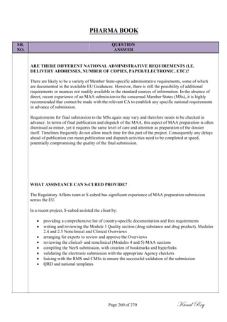 PHARMA BOOK
SR. QUESTION
NO. ANSWER
ARE THERE DIFFERENT NATIONAL ADMINISTRATIVE REQUIREMENTS (I.E.
DELIVERY ADDRESSES, NUMBER OF COPIES, PAPER/ELECTRONIC, ETC)?
There are likely to be a variety of Member State-specific administrative requirements, some of which
are documented in the available EU Guidances. However, there is still the possibility of additional
requirements or nuances not readily available in the standard sources of information. In the absence of
direct, recent experience of an MAA submission to the concerned Member States (MSs), it is highly
recommended that contact be made with the relevant CA to establish any specific national requirements
in advance of submission.
Requirements for final submission to the MSs again may vary and therefore needs to be checked in
advance. In terms of final publication and dispatch of the MAA, this aspect of MAA preparation is often
dismissed as minor, yet it requires the same level of care and attention as preparation of the dossier
itself. Timelines frequently do not allow much time for this part of the project. Consequently any delays
ahead of publication can mean publication and dispatch activities need to be completed at speed,
potentially compromising the quality of the final submission.
WHAT ASSISTANCE CAN S-CUBED PROVIDE?
The Regulatory Affairs team at S-cubed has significant experience of MAA preparation submission
across the EU.
In a recent project, S-cubed assisted the client by:
 providing a comprehensive list of country-specific documentation and fees requirements
 writing and reviewing the Module 3 Quality section (drug substance and drug product), Modules
2.4 and 2.5 Nonclinical and Clinical Overviews
 arranging for experts to review and approve the Overviews
 reviewing the clinical- and nonclinical (Modules 4 and 5) MAA sections
 compiling the NeeS submission, with creation of bookmarks and hyperlinks
 validating the electronic submission with the appropriate Agency checkers
 liaising with the RMS and CMSs to ensure the successful validation of the submission
 QRD and national templates
Page 260 of 270 Kunal Roy
 