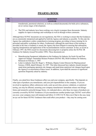 SR.
NO.
PHARMA BOOK
QUESTION
ANSWER
transdermals, parenteral solutions), as well as a related document(s) for bulk active substances,
are at various stages of development.
 The FDA and industry have been working very closely to prepare these documents. Industry
supplies its input at meetings and workshops as well as through written comments.
Although these SUPAC documents are not regulations, the FDA is working to ensure that the Guidances
are as consistently interpreted and applied by both the Agency and industry as possible. To this end, the
Agency has undertaken a rather comprehensive training program, providing in-house training for its
personnel and public workshops for others. Furthermore, although the main thrust of the training is
provided at the time a Guidance is issued, the Agency has been diligent in ensuring that subsequent,
ongoing interpretation and application of the recommendations remain consistent. In fact, as recent as
February 1997, the FDA issued two documents discussing how to properly utilize the SUPAC-IR
Guidance for Industry (issued November 1995). These documents are:
 Manufacturing Equipment Addendum to the Guidance for Industry for Scale-Up and Post
Approval Changes: Immediate Release Products (SUPAC-IR), Draft Guidance for Industry.
Released on February 3, 1997.
 Letter to industry from Dr. Roger L. Williams, Deputy Center Director for Pharmaceutical
Science, CDER, dated February 18, 1997. This letter discussed how industry should interpret
stand alone packaging operation site changes and stand alone analytical site changes based upon
the Agency's re-assessment of these issues. In addition, it provided the answers to significant
questions frequently asked by industry.
Finally, you asked how these Guidances affect you and your company, specifically. That depends on
what types of products you manufacture, and your job responsibilities in the company. If you are
involved in regulatory affairs submission work, scale-up activities, process validation, or analytical
testing, you may be affected, assuming your company manufactures immediate release oral dosage
forms and nonsterile semisolid dosage forms. (As indicated above, only these two types of products are
currently covered by SUPAC Guidances.) If you manufacture another product type, SUPAC won't affect
you now; your company must still interpret and follow 21 CFR 314.70. But even if that is the case, keep
an eye out for future SUPAC Guidances that could affect your product -- they may be coming soon.
Page 266 of 270 Kunal Roy
 