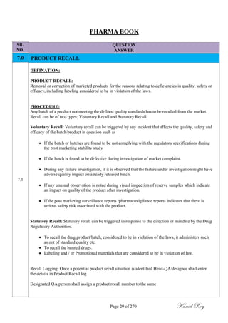 SR.
NO.
7.0
7.1
PHARMA BOOK
QUESTION
ANSWER
PRODUCT RECALL
DEFINATION:
PRODUCT RECALL:
Removal or correction of marketed products for the reasons relating to deficiencies in quality, safety or
efficacy, including labeling considered to be in violation of the laws.
PROCEDURE:
Any batch of a product not meeting the defined quality standards has to be recalled from the market.
Recall can be of two types; Voluntary Recall and Statutory Recall.
Voluntary Recall: Voluntary recall can be triggered by any incident that affects the quality, safety and
efficacy of the batch/product in question such as
 If the batch or batches are found to be not complying with the regulatory specifications during
the post marketing stability study

 If the batch is found to be defective during investigation of market complaint.

 During any failure investigation, if it is observed that the failure under investigation might have
adverse quality impact on already released batch.

 If any unusual observation is noted during visual inspection of reserve samples which indicate
an impact on quality of the product after investigation.

 If the post marketing surveillance reports /pharmacovigilance reports indicates that there is
serious safety risk associated with the product.
Statutory Recall: Statutory recall can be triggered in response to the direction or mandate by the Drug
Regulatory Authorities.
 To recall the drug product/batch, considered to be in violation of the laws, it administers such
as not of standard quality etc.
 To recall the banned drugs.
 Labeling and / or Promotional materials that are considered to be in violation of law.
Recall Logging: Once a potential product recall situation is identified Head-QA/designee shall enter
the details in Product Recall log
Designated QA person shall assign a product recall number to the same
Page 29 of 270 Kunal Roy
 