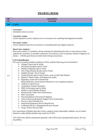 SR.
NO.
8.0
8.1
PHARMA BOOK
QUESTION
ANSWER
CAPA
Correction
Immediate action to correct
Corrective Action
Action required to correct and prevent a re-occurrence for something that happened yesterday
Preventive Action
Action required to prevent an occurrence of something that may happen tomorrow
Root Cause Analysis :
Root cause analysis is a problem solving technique for identifying the basic or cause factor (s) that
underlie the occurrence or possible occurrences of an adverse event in a process similar to diagnosis of
disease – with the goal always in mind of preventing reoccurrence.
CAPA Identification
The source of quality problems leading to CAPA could be following, but not limited to:
 Change Control and its trends
 Deviations/Incidents and its Trend
 Market Complaints and its Trend
 Out of Specification Results and its Trend
 Stability Results, Out of Trends
 Product Recalls and/or Field Actions, such as Field Alert Reports
 Material / Batch Failure, Self Inspection/Audits
 Regulatory Audit and Commitments
(Query/deficiency received post submission to any regulatory agency)
 Audit by Contract Giver
 Technology Transfer Document
 PQR, Environment and its Safety
 Quality Control Stability Reports
 Return Goods, Other Non Conformances
 Risk Assessment
 Recommendation of Executed Validation
 Adverse Reaction Reported, Supplier Non Conformance
 Process Control Data Review
 Instrument/Equipment Service Data Review
 Calibration Review, Management Review Results
 Scrap, Yield or Rework Data
Any Assessment of Quality data that reveals a negative trend, undesirable condition, out of control
situation or other Quality problem may result in a CAPA.
All CAPA form shall be maintained separately with CAPA log by designated QA person, for easy
traceability.
Page 32 of 270 Kunal Roy
 