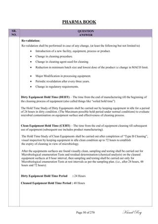 SR.
NO.
PHARMA BOOK
QUESTION
ANSWER
Re-validation:
Re-validation shall be performed in case of any change, (at least the following but not limited to)
 Introduction of a new facility, equipment, process or product.

 Change in cleaning procedure.

 Change in cleaning agent used for cleaning.

 Reduction in minimum batch size and lowest dose of the product i.e change in MACO limit.

 Major Modification in processing equipment.

 Periodic revalidation after every three years.

 Change in regulatory requirements.
Dirty Equipment Hold Time (DEHT) – The time from the end of manufacturing till the beginning of
the cleaning process of equipment (also called things like ―soiled hold time‖)
The Hold Time Study of Dirty Equipments shall be carried out by keeping equipment in idle for a period
of 24 hours in dirty condition. (The Maximum possible hold period under normal conditions) to evaluate
microbial contamination on equipment surface and effectiveness of cleaning process.
Clean Equipment Hold Time (CEHT) – The time from the end of equipment cleaning till subsequent
use of equipment (subsequent use includes product manufacturing).
The Hold Time Study of Clean Equipments shall be carried out after completion of ―Type B Cleaning‖,
visual inspection by keeping equipment in idle clean condition up to 72 hours to establish
the expiry of cleaning in view of microbiology.
After the equipments surfaces are found visually clean, sampling and testing shall be carried out for
Microbiological enumeration Tests and residual determination (chemical analysis) on the cleaned
equipment surfaces at 0 hour interval, then sampling and testing shall be carried out only for
Microbiological enumeration Tests at rest intervals as per the sampling plan. (i.e., after 24 hours, 48
hours and 72 hours).
Dirty Equipment Hold Time Period : 24 Hours
Cleaned Equipment Hold Time Period : 48 Hours
Page 50 of 270 Kunal Roy
 