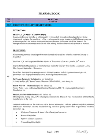 SR.
NO.
16.0
16.1
PHARMA BOOK
QUESTION
ANSWER
PRODUCT QUALITY REVIEW (PQR)
DEFINATION:
PRODUCT QUALITY REVIEW (PQR):
Documented regular periodic or rolling quality reviews of all licensed medicinal products with the
objective of verifying the consistency of the existing manufacturing process to highlight any trends and
to identify product and process improvements or weaknesses for licensed medicinal products the
appropriateness of current specifications for both starting materials and finished products is included
PROCEDURE:
PQR shall be prepared for each product manufactured and tested in a calendar year from January to
December.
The Final PQR shall be prepared before the end of first quarter of the next year i.e. 31
st
March.
Interim PQR shall be prepared as trend of critical parameter on every four months i.e. January- April,
May-August, September – December.
Trend data for critical in process parameters, finished product, analytical parameters and process
parameters shall be prepared and reviewed. Critical parameters such as,
In-Process Parameter includes (but not limited to),
Average weight, pH, Water Content, Hardness, DT & Friability, and Assay etc.
Finish Product Tests includes (but not limited to),
Assay, Water / Loss on Drying, Identification, Description, PH, Fill volume, related substance
Dissolution, etc.
Process parameters includes (but not limited to),
Blending time, mixing time, RPM of compression machine, details of yield reconciliation of total batche
manufactured in the year.
Graphical representation for trend data of in process Parameters, Finished product analytical parameter
and Process Parameters shall be made.Following statistical quality review shall be performed on critica
parameters e.g.
 Minimum, Maximum & Mean value of analytical parameter.

 Standard Deviation

 Relative Standard Deviation

 Process Capability (CpK)
Page 51 of 270 Kunal Roy
 