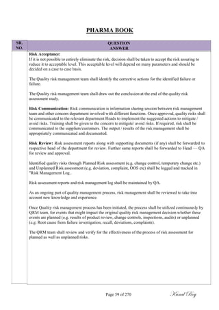 SR.
NO.
PHARMA BOOK
QUESTION
ANSWER
Risk Acceptance:
If it is not possible to entirely eliminate the risk, decision shall be taken to accept the risk assuring to
reduce it to acceptable level. This acceptable level will depend on many parameters and should be
decided on a case to case basis.
The Quality risk management team shall identify the corrective actions for the identified failure or
failure.
The Quality risk management team shall draw out the conclusion at the end of the quality risk
assessment study.
Risk Communication: Risk communication is information sharing session between risk management
team and other concern department involved with different functions. Once approved, quality risks shall
be communicated to the relevant department Heads to implement the suggested actions to mitigate /
avoid risks. Training shall be given to the concern to mitigate/ avoid risks. If required, risk shall be
communicated to the suppliers/customers. The output / results of the risk management shall be
appropriately communicated and documented.
Risk Review: Risk assessment reports along with supporting documents (if any) shall be forwarded to
respective head of the department for review. Further same reports shall be forwarded to Head — QA
for review and approval.
Identified quality risks through Planned Risk assessment (e.g. change control, temporary change etc.)
and Unplanned Risk assessment (e.g. deviation, complaint, OOS etc) shall be logged and tracked in
"Risk Management Log..
Risk assessment reports and risk management log shall be maintained by QA.
As an ongoing part of quality management process, risk management shall be reviewed to take into
account new knowledge and experience.
Once Quality risk management process has been initiated, the process shall be utilized continuously by
QRM team, for events that might impact the original quality risk management decision whether these
events are planned (e.g. results of product review, change controls, inspections, audits) or unplanned
(e.g. Root cause from failure investigation, recall, deviations, complaints).
The QRM team shall review and verify for the effectiveness of the process of risk assessment for
planned as well as unplanned risks.
Page 59 of 270 Kunal Roy
 