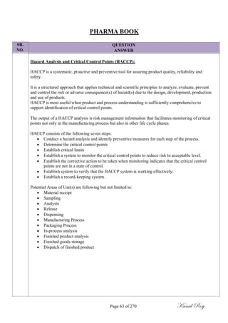 SR.
NO.
PHARMA BOOK
QUESTION
ANSWER
Hazard Analysis and Critical Control Points (HACCP):
HACCP is a systematic, proactive and preventive tool for assuring product quality, reliability and
safety.
It is a structured approach that applies technical and scientific principles to analyze, evaluate, prevent
and control the risk or adverse consequence(s) of hazard(s) due to the design, development, production
and use of products.
HACCP is most useful when product and process understanding is sufficiently comprehensive to
support identification of critical control points.
The output of a HACCP analysis is risk management information that facilitates monitoring of critical
points not only in the manufacturing process but also in other life cycle phases.
HACCP consists of the following seven steps:
 Conduct a hazard analysis and identify preventive measures for each step of the process.
 Determine the critical control points
 Establish critical limits
 Establish a system to monitor the critical control points to reduce risk to acceptable level.
 Establish the corrective action to be taken when monitoring indicates that the critical control
points are not in a state of control.
 Establish system to verify that the HACCP system is working effectively;
 Establish a record-keeping system.
Potential Areas of Use(s) are following but not limited to:
 Material receipt
 Sampling
 Analysis
 Release
 Dispensing
 Manufacturing Process
 Packaging Process
 In-process analysis
 Finished product analysis
 Finished goods storage
 Dispatch of finished product
Page 63 of 270 Kunal Roy
 