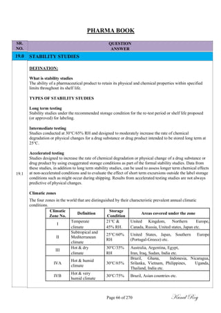 SR.
NO.
19.0
19.1
PHARMA BOOK
QUESTION
ANSWER
STABILITY STUDIES
DEFINATION:
What is stability studies
The ability of a pharmaceutical product to retain its physical and chemical properties within specified
limits throughout its shelf life.
TYPES OF STABILITY STUDIES
Long term testing
Stability studies under the recommended storage condition for the re-test period or shelf life proposed
(or approved) for labeling.
Intermediate testing
Studies conducted at 30°C/65% RH and designed to moderately increase the rate of chemical
degradation or physical changes for a drug substance or drug product intended to be stored long term at
25°C.
Accelerated testing
Studies designed to increase the rate of chemical degradation or physical change of a drug substance or
drug product by using exaggerated storage conditions as part of the formal stability studies. Data from
these studies, in addition to long term stability studies, can be used to assess longer term chemical effects
at non-accelerated conditions and to evaluate the effect of short term excursions outside the label storage
conditions such as might occur during shipping. Results from accelerated testing studies are not always
predictive of physical changes.
Climatic zones
The four zones in the world that are distinguished by their characteristic prevalent annual climatic
conditions.
Climatic
Definition
Storage
Areas covered under the zone
Zone No. Condition
I
Temperate 21°C & United Kingdom, Northern Europe,
climate 45% RH. Canada, Russia, United states, Japan etc.
Subtropical and
25°C/60% United States, Japan, Southern Europe
II Mediterranean
RH (Portugal-Greece) etc.
climate
III
Hot & dry 30°C/35% Australia, Argentina, Egypt,
climate RH Iran, Iraq, Sudan, India etc.
Hot & humid
Brazil, Ghana, Indonesia, Nicaragua,
IVA 30°C/65% Srilanka, Vietnam, Philippines, Uganda,
climate
Thailand, India etc.
IVB
Hot & very
30°C/75% Brazil, Asian countries etc.
humid climate
Page 66 of 270 Kunal Roy
 