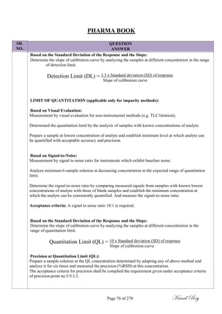 SR.
NO.
PHARMA BOOK
QUESTION
ANSWER
Based on the Standard Deviation of the Response and the Slope:
Determine the slope of calibration curve by analyzing the samples at different concentration in the range
of detection limit.
Detection Limit (DL) = 3.3 x Standard deviation (SD) of response
Slope of calibration curve
LIMIT OF QUANTITATION (applicable only for impurity methods):
Based on Visual Evaluation:
Measurement by visual evaluation for non-instrumental methods (e.g. TLC/titration);
Determined the quantitation limit by the analysis of samples with known concentrations of analyte.
Prepare a sample at lowest concentration of analyte and establish minimum level at which analyte can
be quantified with acceptable accuracy and precision.
Based on Signal-to-Noise:
Measurement by signal to noise ratio for instruments which exhibit baseline noise;
Analyze minimum 6-sample solution at decreasing concentration in the expected range of quantitation
limit.
Determine the signal-to-noise ratio by comparing measured signals from samples with known lowest
concentrations of analyte with those of blank samples and establish the minimum concentration at
which the analyte can be consistently quantified. And measure the signal-to-noise ratio.
Acceptance criteria: A signal to noise ratio 10:1 is required.
Based on the Standard Deviation of the Response and the Slope:
Determine the slope of calibration curve by analyzing the samples at different concentration in the
range of quantitation limit.
Quantitation Limit (QL) = 10 x Standard deviation (SD) of response
Slope of calibration curve
Precision at Quantitation Limit (QL):
Prepare a sample solution at the QL concentration determined by adapting any of above method and
analyze it for six times and measured the precision (%RSD) at this concentration.
The acceptance criteria for precision shall be complied the requirement given under acceptance criteria
of precision point no.5.9.3.2.
Page 76 of 270 Kunal Roy
 