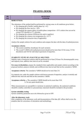 PHARMA BOOK
SR. QUESTION
NO. ANSWER
ROBUSTNESS:
The robustness of the method shall be performed by varying some or all conditions given below;
 By changing pH of buffer/ mobile phase by ± 0.2.
 By changing the flow rate by ± 50%
 By changing the organic phase of mobile phase composition ± 30 % relative but can not be
exceed 10% absolute or 2 % absolute.
 By changing the columns (Different lots and/or suppliers)
 By changing the column oven temperature by ±10 C
 By changing the extraction time (if applicable)
Analyze the sample solution for each condition and compare the data with the data of method precision
Acceptance criteria:
 The system suitability should pass for each variation.
 The overall % RSD (with method precision) should not be more than 2.0 for assay, 5.0 for
dissolution and 10.0 for individual experiment of impurities.
STABILITY STUDY OF ANALYTICAL SOLUTION:
Stability study of analytical solution shall be performed for at least 24 hours for chromatographic assay
and impurity tests, addition time interval can be extended.
For assay & dissolution, prepare the standard (where applicable) and sample solution according to the
proposed method, analyzes initially and at different time interval and find out the cumulative %RSD.
Acceptance criteria: The cumulative %RSD should not be more than 2.0.
For impurity test, spike the sample solution with known amount of impurities, analyze it initially and
different time intervals and find out the cumulative %RSD.
Acceptance criteria: a. The cumulative %RSD should not be more than 10.0.
b. No new peak should elute.
When measurements are susceptible to variations in analytical conditions, the analytical conditions
should be suitably controlled or a precautionary statement should be included in the procedure
System suitability testing
System suitability parameters are to be followed as given in STP.
After the laboratory work
After completion of the laboratory work and documentation of the data, QC-officer shall review the
complete data for correctness of calculation and methodology.
Page 77 of 270 Kunal Roy
 