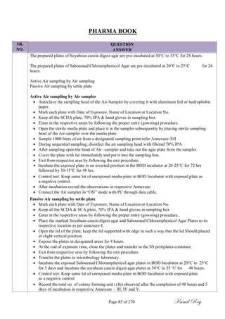 SR.
NO.
PHARMA BOOK
QUESTION
ANSWER
The prepared plates of Soyabean casein digest agar are pre-incubated at 30°C to 35°C for 24 hours.
The prepared plates of Sabouraud Chloramphenicol Agar are pre-incubated at 20°C to 25°C for 24
hours.
Active Air sampling by Air sampling
Passive Air sampling by settle plate
Active Air sampling by Air sampler
 Autoclave the sampling head of the Air-Sampler by covering it with aluminum foil or hydrophobic
paper.
 Mark each plate with Date of Exposure, Name of Location or Location No.
 Keep all the SCDA plate, 70% IPA & hand gloves in sampling box
 Enter in the respective areas by following the proper entry (gowning) procedure.
 Open the sterile media plate and place it in the sampler subsequently by placing sterile sampling
head of the Air-sampler over the media plate.
 Sample 1000 liters of air from a designated sampling point refer Annexure-XII
 During sequential sampling; disinfect the air sampling head with filtered 70% IPA.
 After sampling open the head of Air –sampler and take out the agar plate from the sampler.
 Cover the plate with lid immediately and put it into the sampling box.
 Exit from respective area by following the exit procedure.
 Incubate the exposed plate in an inverted position in the BOD incubator at 20-25°C for 72 hrs
followed by 30-35°C for 48 hrs.
 Control test: Keep same lot of unexposed media plate in BOD Incubator with exposed plate as
a negative control.
 After incubation record the observations in respective Annexure.
 Connect the Air sampler in ―ON‖ mode with PC through data cable.
Passive Air sampling by settle plate
 Mark each plate with Date of Exposure, Name of Location or Location No.
 Keep all the SCDA & SCA plate, 70% IPA & hand gloves in sampling box
 Enter in the respective areas by following the proper entry (gowning) procedure.
 Place the marked Soyabean casein digest agar and Sabouraud Chloramphenicol Agar Plates to its
respective location as per annexure-I.
 Open the lid of the plate, keep the lid supported with edge in such a way that the lid Should placed
at slight vertical position.
 Expose the plates in designated areas for 4 hours.
 At the end of exposure time, close the plates and transfer to the SS petriplates container.
 Exit from respective area by following the exit procedure.
 Transfer the plates to microbiology laboratory.
 Incubate the exposed Sabouraud Chloramphenicol agar plates in BOD Incubator at 20°C to 25°C
for 5 days and Incubate the soyabean casein digest agar plates at 30°C to 35 °C for 48 hours.
 Control test: Keep same lot of unexposed media plate in BOD Incubator with exposed plate
as a negative control
 Record the total no. of colony forming unit (cfu) observed after the completion of 48 hours and 5
days of incubation in respective Annexure – III, IV and V.
Page 85 of 270 Kunal Roy
 