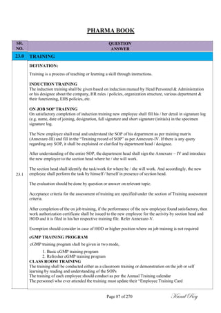SR.
NO.
23.0
23.1
PHARMA BOOK
QUESTION
ANSWER
TRAINING
DEFINATION:
Training is a process of teaching or learning a skill through instructions.
INDUCTION TRAINING
The induction training shall be given based on induction manual by Head Personnel & Administration
or his designee about the company, HR rules / policies, organization structure, various department &
their functioning, EHS policies, etc.
ON JOB SOP TRAINING
On satisfactory completion of induction training new employee shall fill his / her detail in signature log
(e.g. name, date of joining, designation, full signature and short signature (initials) in the specimen
signature log.
The New employee shall read and understand the SOP of his department as per training matrix
(Annexure-III) and fill in the ―Training record of SOP‖ as per Annexure-IV. If there is any query
regarding any SOP, it shall be explained or clarified by department head / designee.
After understanding of the entire SOP, the department head shall sign the Annexure – IV and introduce
the new employee to the section head where he / she will work.
The section head shall identify the task/work for where he / she will work. And accordingly, the new
employee shall perform the task by himself / herself in presence of section head.
The evaluation should be done by question or answer on relevant topic.
Acceptance criteria for the assessment of training are specified under the section of Training assessment
criteria.
After completion of the on job training, if the performance of the new employee found satisfactory, then
work authorization certificate shall be issued to the new employee for the activity by section head and
HOD and it is filed in his/her respective training file. Refer Annexure-V.
Exemption should consider in case of HOD or higher position where on job training is not required
cGMP TRAINING PROGRAM
cGMP training program shall be given in two mode,
1. Basic cGMP training program
2. Refresher cGMP training program
CLASS ROOM TRAINING
The training shall be conducted either as a classroom training or demonstration on the job or self
learning by reading and understanding of the SOPs
The training of each employee should conduct as per the Annual Training calendar
The personnel who ever attended the training must update their ―Employee Training Card
Page 87 of 270 Kunal Roy
 