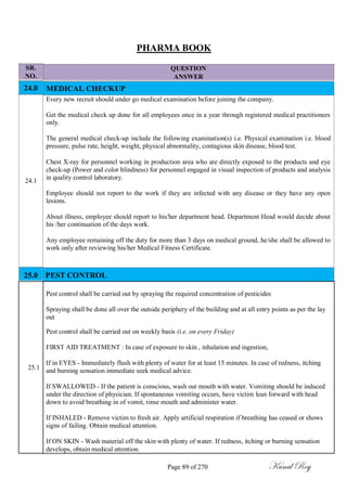 SR.
NO.
24.0
24.1
PHARMA BOOK
QUESTION
ANSWER
MEDICAL CHECKUP
Every new recruit should under go medical examination before joining the company.
Get the medical check up done for all employees once in a year through registered medical practitioners
only.
The general medical check-up include the following examination(s) i.e. Physical examination i.e. blood
pressure, pulse rate, height, weight, physical abnormality, contagious skin disease, blood test.
Chest X-ray for personnel working in production area who are directly exposed to the products and eye
check-up (Power and color blindness) for personnel engaged in visual inspection of products and analysis
in quality control laboratory.
Employee should not report to the work if they are infected with any disease or they have any open
lesions.
About illness, employee should report to his/her department head. Department Head would decide about
his /her continuation of the days work.
Any employee remaining off the duty for more than 3 days on medical ground, he/she shall be allowed to
work only after reviewing his/her Medical Fitness Certificate.
25.0 PEST CONTROL
Pest control shall be carried out by spraying the required concentration of pesticides
Spraying shall be done all over the outside periphery of the building and at all entry points as per the lay
out
Pest control shall be carried out on weekly basis (i.e. on every Friday)
FIRST AID TREATMENT : In case of exposure to skin , inhalation and ingestion,
25.1
If in EYES - Immediately flush with plenty of water for at least 15 minutes. In case of redness, itching
and burning sensation immediate seek medical advice.
If SWALLOWED - If the patient is conscious, wash out mouth with water. Vomiting should be induced
under the direction of physician. If spontaneous vomiting occurs, have victim lean forward with head
down to avoid breathing in of vomit, rinse mouth and administer water.
If INHALED - Remove victim to fresh air. Apply artificial respiration if breathing has ceased or shows
signs of failing. Obtain medical attention.
If ON SKIN - Wash material off the skin with plenty of water. If redness, itching or burning sensation
develops, obtain medical attention.
Page 89 of 270 Kunal Roy
 