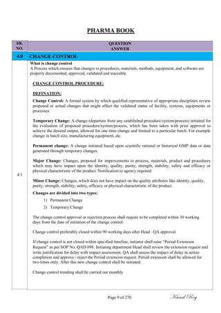 SR.
NO.
4.0
4.1
PHARMA BOOK
QUESTION
ANSWER
CHANGE CONTROL
What is change control
A Process which ensures that changes to procedures, materials, methods, equipment, and software are
properly documented, approved, validated and traceable.
CHANGE CONTROL PROCEDURE:
DEFINATION:
Change Control: A formal system by which qualified representative of appropriate disciplines review
proposed or actual changes that might affect the validated status of facility, systems, equipments or
processes.
Temporary Change: A change (departure from any established procedure/system/process) initiated for
the evaluation of proposed procedure/system/process, which has been taken with prior approval to
achieve the desired output, allowed for one time change and limited to a particular batch. For example
change in batch size, manufacturing equipment, etc.
Permanent change: A change initiated based upon scientific rational or historical GMP data or data
generated through temporary changes.
Major Change: Changes, proposed for improvements to process, materials, product and procedures
which may have impact upon the identity, quality, purity, strength, stability, safety and efficacy or
physical characteristic of the product. Notification to agency required.
Minor Change: Changes, which does not have impact on the quality attributes like identity, quality,
purity, strength, stability, safety, efficacy or physical characteristic of the product.
Changes are divided into two types:
1) Permanent Change
2) Temporary Change
The change control approval or rejection process shall require to be completed within 30 working
days from the date of initiation of the change control.
Change control preferably closed within 90 working days after Head –QA approval.
If change control is not closed within specified timeline, initiator shall raise ―Period Extension
Request‖ as per SOP No. QAD 098. Initiating department Head shall review the extension request and
write justification for delay with impact assessment. QA shall assess the impact of delay in action
completion and approve / reject the Period extension request. Period extension shall be allowed for
two times only. After this new change control shall be initiated.
Change control trending shall be carried out monthly
Page 9 of 270 Kunal Roy
 
