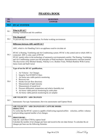 SR.
NO.
30.0
30.1
30.2
30.3
30.4
30.5
PHARMA BOOK
QUESTION
ANSWER
HVAC SYSTEM
What is HVAC?
Heating Ventilation and Air condition
Why Required?
To prevent any cross contamination. For better working environment.
Difference between AHU and HVAC?
AHU, which is Air Handling Unit is an appliance used to circulate air
HVAC is Heating, Ventilating and Air Conditioning system. HVAC is the central unit to which AHU is
connected. AHU is only a part of HVAC
HVAC mainly refers to the technology of automotive environmental comfort. The Heating, Ventilating
and Air Conditioning system uses the principles of fluid mechanics, thermodynamics and heat transfer.
The discoveries of by Michael faraday, Nikolay Lvov, Reuben Trane, William Rankine Wills Carrier,
James Joule and Sadi Carnot
Type of test for HVAC qualification.
1. Air Velocity / Air Changes
2. Integrity Test Of HEPA Filters
3. Air borne non-viable particle monitoring
4. Recovery test
5. Smoke test (air flow direction)
6. Measurement of light intensity
7. Measurement of sound level
8. Pressure differential, temperature and relative humidity test
9. Air borne viable particle monitoring by settle plate
10. Air borne viable particle monitoring by air sampler
AIR VELOCITY / AIR CHANGES
Instruments: Fan type Anemometer, Hot wire anemometer and Capture Hood.
AIR VELOCITY / AIR CHANGES BY CAPTURE HOOD:
OBJECTIVE :
To verify that the HVAC system is capable of delivering required airflow velocities, airflow volumes
and providing required number of air changes.
30.6
PROCEDURE :
Take the each filter CFM by capture hood
Calculate the number of air changes per hour and record in the raw data format. To calculate the air
changes per hour use the following formulas:
Page 94 of 270 Kunal Roy
 