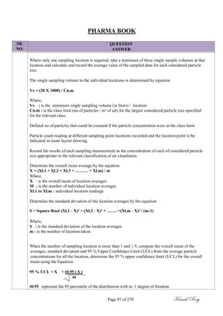 SR.
NO.
PHARMA BOOK
QUESTION
ANSWER
Where only one sampling location is required, take a minimum of three single sample volumes at that
location and calculate and record the average value of the sampled data for each considered particle
size.
The single sampling volume in the individual locations is determined by equation
Vs = (20 X 1000) / Cn.m
Where,
Vs : is the minimum single sampling volume (in liters) / location
Cn.m : is the class limit (no of particles / m³ of air) for the largest considered particle size specified
for the relevant class.
Defined no of particles that could be counted if the particle concentration were at the class limit.
Particle count reading at different sampling point locations recorded and the location point to be
indicated in room layout drawing.
Record the results of each sampling measurement as the concentration of each of considered particle
size appropriate to the relevant classification of air cleanliness.
Determine the overall mean average by the equation
X = (Xl.1 + Xl.2 + Xl.3 + ……… + Xl.m) / m
Where,
X : is the overall mean of location averages
M : is the number of individual location averages
Xl.1 to Xl.m : individual location readings
Determine the standard deviation of the location averages by the equation
S = Square Root (Xl.1 - X)² + (Xl.2 - X)² + ……. +(Xl.m - X)² / (m-1)
Where,
S : is the standard deviation of the location averages.
m : is the number of location taken.
When the number of sampling location is more than 1 and ≤ 9, compute the overall mean of the
averages, standard deviation and 95 % Upper Confidence Limit (UCL) from the average particle
concentrations for all the location, determine the 95 % upper confidence limit (UCL) for the overall
mean using the Equation
95 % UCL = X + t0.95 ( S )
m
t0.95 represent the 95 percentile of the distribution with m–1 degree of freedom
Page 97 of 270 Kunal Roy
 