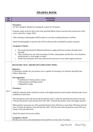 PHARMA BOOK
SR. QUESTION
NO. ANSWER
Procedure:
Air flow should be stabilize by running the system for 30 minutes.
Generate smoke at the air inlet to the room specified (Most critical room has been selected out of the
rooms catered by a single AHU).
Video shooting or photographs shall be taken to cover the sweeping direction of airflow.
Attach the photographs or preserve the CD for reference duly controlled by quality assurance.
Acceptance Criteria:
a. The smoke/fog should be diffused uniformly at supply grill/risers and pass through return
terminals.
b. There should not be any short-circuiting of airflow, dead pockets and the flow of air should be
unidirectional i.e. from supply to return.
c. Smoke/fog should pass from area under positive pressure to area under negative pressure
RECOVERY TEST (OR DECONTAMINATION TIME):
Objective:
To determine whether the core process area is capable of returning to its reference specified class
within a finite time.
Test Apparatus:
30.11
 Calibrated Air borne particle counter
 Thermometers and Hygrometers
 Magnehelic Gauge
Procedure:
Hold the isokinetic probe of particle counter at the highest particle count location obtained under at rest
conditions in each room.
Take the particle count and ensure that the particle count is under the specified limit and not the time
Continue the particle count and shut down the AHU. Generate the particle count with fogger machine.
When particle count goes out of the specified limit (at least 100 times or more than 100 times) note the
time. Continue the particle count and start the AHU. Note the time when the particle count of the area
reaches to the specified limit.
Attach the reports of recovery studies.
Acceptance criteria:
The Recovery time (or decontamination time) shall be not more than 15 minutes.
Page 99 of 270 Kunal Roy
 