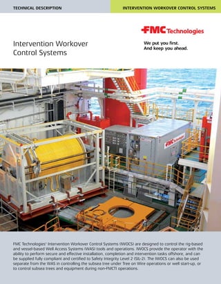 TECHNICAL DESCRIPTION INTERVENTION WORKOVER CONTROL SYSTEMS
FMC Technologies' Intervention Workover Control Systems (IWOCS) are designed to control the rig-based
and vessel-based Well Access Systems (WAS) tools and operations. IWOCS provide the operator with the
ability to perform secure and effective installation, completion and intervention tasks offshore, and can
be supplied fully compliant and certified to Safety Integrity Level 2 (SIL-2). The IWOCS can also be used
separate from the WAS in controlling the subsea tree under Tree on Wire operations or well start-up, or
to control subsea trees and equipment during non-FMCTI operations.
Intervention Workover
Control Systems
 