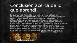 Conclusión acerca de lo
que aprendí
Lo que aprendí haciendo este trabajo fue a utilizar mi
imaginación y los aprendizajes de la clase de informática para
poder utilizar power point de la manera mas eficiente
utilizando la mayor cantidad de artículos multimedia a mi
alcance, gracias a estos aprendizajes pude desenvolverme
mejor al momento hacer proyectos finales de otras materias en
power point, otra de las cosas que pude aprender es la
similitud de las dos plataformas de trabajo que utilizamos en
este semestre (Word y power poit) a raíz de esto fue mucho
mas fácil moverme en power poit puesto que ya conocía la
interfaz y por ultimo donde poder descargar los recursos de
media para poder hacer mi trabajo.
 