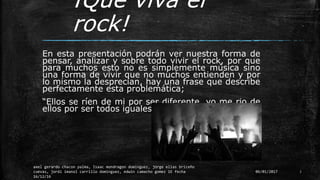¡Que viva el
rock!
En esta presentación podrán ver nuestra forma de
pensar, analizar y sobre todo vivir el rock, por que
para muchos esto no es simplemente música sino
una forma de vivir que no muchos entienden y por
lo mismo la desprecian, hay una frase que describe
perfectamente esta problemática;
“Ellos se ríen de mi por ser diferente, yo me rio de
ellos por ser todos iguales”– Kurt Cobain
06/01/2017
axel gerardo chacon palma, Isaac mondragon dominguez, jorge elias briceño
cuevas, jordi imanol carrillo dominguez, edwin camacho gomez 1E fecha
16/12/16
3
 