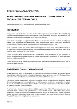 Do you Tweet, Like, Share or Pin?
SURVEY OF NEW ZEALAND CAREER PRACTITIONERS USE OF
SOCIAL MEDIA TECHNOLOGIES
Presented by Andrew Tui – CDANZ Professional Member, November 2015
Introduction
In conjunction with the Auckland branch of the Career Development Association of New Zealand (ACDANZ),
career practitioner Andrew Tui conducted a survey of career practitioners about their attitudes toward and
their use of social media technologies as part of their career practice.
Social media technologies have grown exponentially over the past five years and what was once typically
seen as a ‘fad’ has become an accepted form of global communication. Popular social media technologies
include LinkedIn, Facebook, Twitter, blog sites, Pinterest and Instagram to name a few.
There is currently a lack of New Zealand statistics focusing on social media usage, and anecdotal accounts of
its usage by practitioners have been variable. It was deemed appropriate to gauge the current use of social
media by career practitioners in a local context.
Several researchers have emphasised that it is important for career practitioners to gain confidence in
existing and emerging technologies in order to consider their usefulness and potential for clients (Kettunen,
Vuorinen and Sampson, 2013).
Overall the survey results indicate an acceptance of the role that social media technologies can play in
supporting career practices.
Social Media Context in New Zealand
In New Zealand the use of social media has mirrored the growth experienced globally. According to Adcorp
(Nov, 2013) over 2.5 million people in New Zealand used YouTube, representing over 55% of the population.
Facebook was the second most used social media site with over 2.4 million users.
The increase in usage has also led to differences in the experience of users according to age group. A 2014
ComScore article suggested those aged between 15 to 34 were using Tumblr more compared to those aged
45+ (55.3% and 30.2% respectively). Those in the 45+ were likely to use LinkedIn more than those in the 15-
34 age group (52% and 31.4% respectively).
An article in the National Business Review (2013) suggested that 40% of New Zealanders have been
contacted about a potential job opportunity via a social media network. 17% of the New Zealand
respondents had successfully secured a new job opportunity through social media too. The article explores
the rise of LinkedIn as an integral social media site with companies such as ASB Bank, Fisher and Paykel, NZ
Post, Vodafone and Xero using the site for recruitment.
1 | P a g e
 
