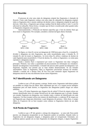 100/223
14.6 Reunião
O processo de criar uma cópia do datagrama original dos fragmentos é chamado de
Reunião. Como cada fragmento começa com uma cópia do cabeçalho do datagrama original,
todos os fragmentos têm o mesmo endereço de destino como o datagrama original do qual eles
derivam. Além disso, o fragmento que carrega o pedaço final de dados atribui o valor 1 a um bit
adicional no cabeçalho. Dessa forma, o receptor que irá fazer a reunião pode saber quando todos
os fragmentos chegaram com sucesso.
Interessantemente, o Protocolo de Internet especifica que o host de destino final que
deve reunir os fragmentos. Por exemplo, considere a internet da figura abaixo ilustrada:
Na figura, se o host H1 enviar um datagrama de 1500 bytes para o host H2, o roteador R1
dividirá o datagrama em dois fragmentos, que serão encaminhados para o roteador R2. O
roteador R2 não irá reunir os fragmentos. Ao invés disso R2 utiliza o endereço de destino de
cada fragmento para encaminhá-lo. O host de destino, H2, coleta os fragmentos e os reúne para
reproduzir o datagrama original.
Sendo o destino final o responsável por reunir os fragmentos tem duas vantagens
principais. Primeira, isso reduz a quantidade de processamento de informação nos roteadores.
Quando um datagrama é encaminhado, o roteador não precisa saber quando um datagrama é um
fragmento. Segundo, isso permite que as rotas mudem dinamicamente. Se um roteador
intermediário reúne os fragmentos, todos os fragmentos precisariam alcançar tal roteador.
Adiando a reunião até o destino final, IP fica livre para transmitir alguns fragmentos do
datagrama através de uma rota diferente da dos outros fragmentos.
14.7 Identificando um Datagrama
Lembre-se que o IP não garante a entrega. Sendo assim, fragmentos individuais podem
ser perdidos ou chegar fora de ordem. Mais importante que isso, se a origem enviar múltiplos
datagramas para um dado destino, os fragmentos dos datagramas podem chegar em ordem
arbitrária.
Como o IP reúne fragmentos que chegam fora de ordem? O host de origem coloca um
número identificador único no campo Identificação de cada datagrama que é enviado. Quando
um roteador fragmenta um datagrama, esse roteador copia o número de identificação em cada
fragmento. Um host receptor utiliza esse número de identificação e o endereço IP de origem em
um fragmento que chega para determinar a qual datagrama ele pertence. Além disso, o campo
Offset do Fragmento diz ao host receptor como ordenar os fragmentos dentro de um dado
datagrama.
14.8 Perda de Fragmento
Lembre-se que o IP não garante a entrega dos datagramas – se uma rede física perde
pacotes, um datagrama encapsulado ou um fragmento podem ser perdidos. Quando todos os
fragmentos de um datagrama chegam, o datagrama pode ser reorganizado. Entretanto, um
problema aparece quando um ou mais fragmentos do datagrama chegam, e alguns fragmentos
Rede 1
MTU=1500
Rede 2
MTU=1000
H2
R1
H1
R2
Rede 3
MTU=1500
 