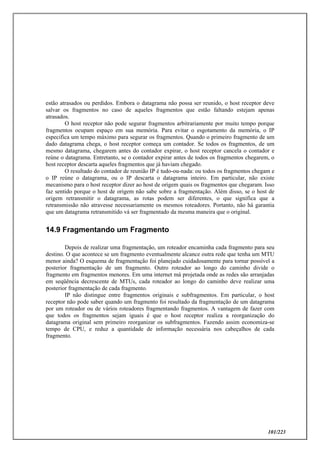 101/223
estão atrasados ou perdidos. Embora o datagrama não possa ser reunido, o host receptor deve
salvar os fragmentos no caso de aqueles fragmentos que estão faltando estejam apenas
atrasados.
O host receptor não pode segurar fragmentos arbitrariamente por muito tempo porque
fragmentos ocupam espaço em sua memória. Para evitar o esgotamento da memória, o IP
especifica um tempo máximo para segurar os fragmentos. Quando o primeiro fragmento de um
dado datagrama chega, o host receptor começa um contador. Se todos os fragmentos, de um
mesmo datagrama, chegarem antes do contador expirar, o host receptor cancela o contador e
reúne o datagrama. Entretanto, se o contador expirar antes de todos os fragmentos chegarem, o
host receptor descarta aqueles fragmentos que já haviam chegado.
O resultado do contador de reunião IP é tudo-ou-nada: ou todos os fragmentos chegam e
o IP reúne o datagrama, ou o IP descarta o datagrama inteiro. Em particular, não existe
mecanismo para o host receptor dizer ao host de origem quais os fragmentos que chegaram. Isso
faz sentido porque o host de origem não sabe sobre a fragmentação. Além disso, se o host de
origem retransmitir o datagrama, as rotas podem ser diferentes, o que significa que a
retransmissão não atravesse necessariamente os mesmos roteadores. Portanto, não há garantia
que um datagrama retransmitido vá ser fragmentado da mesma maneira que o original.
14.9 Fragmentando um Fragmento
Depois de realizar uma fragmentação, um roteador encaminha cada fragmento para seu
destino. O que acontece se um fragmento eventualmente alcance outra rede que tenha um MTU
menor ainda? O esquema de fragmentação foi planejado cuidadosamente para tornar possível a
posterior fragmentação de um fragmento. Outro roteador ao longo do caminho divide o
fragmento em fragmentos menores. Em uma internet má projetada onde as redes são arranjadas
em seqüência decrescente de MTUs, cada roteador ao longo do caminho deve realizar uma
posterior fragmentação de cada fragmento.
IP não distingue entre fragmentos originais e subfragmentos. Em particular, o host
receptor não pode saber quando um fragmento foi resultado da fragmentação de um datagrama
por um roteador ou de vários roteadores fragmentando fragmentos. A vantagem de fazer com
que todos os fragmentos sejam iguais é que o host receptor realiza a reorganização do
datagrama original sem primeiro reorganizar os subfragmentos. Fazendo assim economiza-se
tempo de CPU, e reduz a quantidade de informação necessária nos cabeçalhos de cada
fragmento.
 