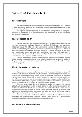 102/223
Capítulo 15 – O IP do futuro (Ipv6)
15.1 Introdução
Em capítulos anteriores foi discutida a versão atual do Internet Protocol (IP). O capítulo
14 descreve como um datagrama IP é encapsulado em uma rede de pacotes e como é enviado
através de uma rede física.
Este capítulo concentra no futuro do IP. O capítulo começa vendo as limitações e
qualidades da atual versão do IP, e assim considera uma nova versão do IP que IETF propôs
para substituir a atual versão.
15.2 O sucesso do IP
A versão atual do IP tem um sucesso considerável. Este sucesso foi possível por lidar
com redes heterogêneas, mudanças drásticas na tecnologia de hardware, e um crescimento
extremo em escala. Para lidar com redes heterogêneas, a norma IP define um pacote com
formato uniforme (datagrama IP) e um mecanismo de transmissão de pacotes. O IP também
define um conjunto de endereços, permitindo aplicações e camadas superiores de rede terem
uma comunicação através de uma rede heterogênea, sem saber diferenças entre o
endereçamento de hardware utilizado nas camadas inferior do sistema. O crescimento em escala
pode ser notado com a expansão atual da Internet.
A versão atual também acomoda as mudanças nas tecnologias de hardware. O design
original continua trabalhando bem pelas varias gerações de tecnologias de hardware criadas. O
IP agora é usado em redes que operam em velocidade muito maior que das redes quando o
mesmo foi projetado.
15.3 A motivação da mudança
O primeiro motivo para mudar tem como raiz o tamanho limitado no campo de
endereços. Os projetistas decidiram usar 32 bits para o endereço IP porque fazendo isso
garantiria que a Internet tenha mais que um milhão de endereços. Porém, com o crescimento
exponencial da Internet global, onde se dobra o tamanho em menos um ano este tamanho não
será suficiente. Assim, nessa taxa de crescimento, cada um dos endereços será preenchido, sem
sobrar nenhum endereço livre, logo não haverá possibilidades de crescimento. Logo endereços
maiores são necessários para acomodar o crescimento atual da Internet.
Mais motivações surge das novas aplicações criadas na Internet. Por exemplo,
aplicações que entregam áudio e vídeo precisam entregar os dados em intervalos regulares. Para
manter estas informações fluindo através da Internet sem interrupção, IP deve evitar mudar as
rotas freqüentemente. O cabeçalho do IP atual contém um campo que pode ser utilizado como
requisição de um tipo de serviço, o protocolo não define um tipo de serviço que pode ser
utilizado para entrega em tempo real de áudio e vídeo.
Novas aplicações estão sendo desenvolvidas e precisam de um endereçamento mais
complexo e um roteamento mais capacitado. Assim, a nova versão do IP precisa incluir
mecanismos que tornem este endereçamento e roteamento possíveis.
15.4 Nome e Número de Versão
 