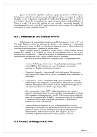 103/223
Quando um protocolo específico é definido, o grupo que realizou o trabalho precisa
distinguir este protocolo dos outros protocolos. Foi decidido utilizar um número de versão no
cabeçalho no fim do protocolo normalizado. O versão atual do protocolo IP é a versão 4,
contrariando a maioria dos pesquisadores, que esperavam que a próxima versão atual fosse a 5.
Porém, a versão 5 já havia sido utilizada em um protocolo experimental chamado ST.
Conseqüentemente, a nova versão do IP recebeu o número 6 como seu número de versão oficial,
e o protocolo se tornou conhecido como IPv6.
15.5 Caracterização dos atributos no IPv6
O IPv6 contém vários dos atributos que tornaram IPv4 um sucesso. Como no IPv4, no
IPv6 cada diagrama contem um endereço de destino e cada datagrama é encaminhado
independentemente. Como no IPv4, no cabeçalho do datagrama temos o máximo número de
pontos que o datagrama pode ser repassado ate ser descartado.
Mesmo mantendo todos os conceitos da versão anterior, o IPv6 modifica todos os
detalhes. Por exemplo, o IPv6 utiliza um campo de endereçamento maior e um formato
totalmente novo de cabeçalho. O IPv6 utiliza uma série de cabeçalhos de tamanho definidos ao
invés de apenas um cabeçalho com a variável tamanho dentro de um campo.
Os novos atributos do IPv6 podem ser agrupados em cinco grupos principais:
 Tamanho de Endereço. Ao invés de 32 bits, cada campo de endereço do IPv6
contém 128 bits. Resultando em um campo de endereços maior que irá
acomodar por décadas o crescimento da Internet.
 Formato do Cabeçalho. O datagrama IPv6 é completamente diferente que o
cabeçalho do IPv4. Quase todos os campos no cabeçalho foram modificados ou
substituídos.
 Cabeçalhos de Extensão. Diferente do IPv4, o qual usa um único formato de
cabeçalho pára todos datagramas, o IPv6 codifica a informação em cabeçalhos
separados. O datagrama do IPv6 consiste em um cabeçalho base, seguido por
zero ou mais cabeçalhos de extensão, seguidos por dados.
 Suporte para áudio e vídeo. O IPv6 inclui um mecanismo que permite o
remetente e destinatário estabeleçam um caminho com alta qualidade através da
rede e associar os datagramas a esse caminho. Embora o mecanismo tenha sido
desenvolvido para aplicações de áudio e vídeo que necessitem de alta qualidade,
o mecanismo também pode ser utilizado para associar os datagramas ao
caminho com menor custo possível.
 Protocolo Extensível. Diferente do IPv4, o IPv6 não especifica todos os
atributos possíveis no protocolo. Os projetistas desenvolveram um sistema que
permita ao emissor adicionar informações ao datagrama. O esquema de
extensão torna o IPv6 mais flexível que o IPv4, e significa que novas
características podem ser adicionadas como o projetista necessitar.
15.6 Formato do Datagrama do IPv6
 