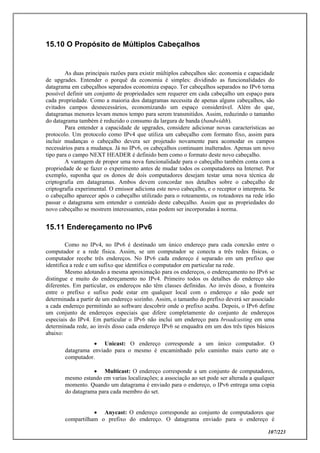 107/223
15.10 O Propósito de Múltiplos Cabeçalhos
As duas principais razões para existir múltiplos cabeçalhos são: economia e capacidade
de upgrades. Entender o porquê da economia é simples: dividindo as funcionalidades do
datagrama em cabeçalhos separados economiza espaço. Ter cabeçalhos separados no IPv6 torna
possível definir um conjunto de propriedades sem requerer em cada cabeçalho um espaço para
cada propriedade. Como a maioria dos datagramas necessita de apenas alguns cabeçalhos, são
evitados campos desnecessários, economizando um espaço considerável. Além do que,
datagramas menores levam menos tempo para serem transmitidos. Assim, reduzindo o tamanho
do datagrama também é reduzido o consumo da largura de banda (bandwidth).
Para entender a capacidade de upgrades, considere adicionar novas características ao
protocolo. Um protocolo como IPv4 que utiliza um cabeçalho com formato fixo, assim para
incluir mudanças o cabeçalho devera ser projetado novamente para acomodar os campos
necessários para a mudança. Já no IPv6, os cabeçalhos continuam inalterados. Apenas um novo
tipo para o campo NEXT HEADER é definido bem como o formato deste novo cabeçalho.
A vantagem de propor uma nova funcionalidade para o cabeçalho também conta com a
propriedade de se fazer o experimento antes de mudar todos os computadores na Internet. Por
exemplo, suponha que os donos de dois computadores desejam testar uma nova técnica de
criptografia em datagramas. Ambos devem concordar nos detalhes sobre o cabeçalho de
criptografia experimental. O emissor adiciona este novo cabeçalho, e o receptor o interpreta. Se
o cabeçalho aparecer após o cabeçalho utilizado para o roteamento, os roteadores na rede irão
passar o datagrama sem entender o conteúdo deste cabeçalho. Assim que as propriedades do
novo cabeçalho se mostrem interessantes, estas podem ser incorporadas à norma.
15.11 Endereçamento no IPv6
Como no IPv4, no IPv6 é destinado um único endereço para cada conexão entre o
computador e a rede física. Assim, se um computador se conecta a três redes físicas, o
computador recebe três endereços. No IPv6 cada endereço é separado em um prefixo que
identifica a rede e um sufixo que identifica o computador em particular na rede.
Mesmo adotando a mesma aproximação para os endereços, o endereçamento no IPv6 se
distingue e muito do endereçamento no IPv4. Primeiro todos os detalhes do endereço são
diferentes. Em particular, os endereços não têm classes definidas. Ao invés disso, a fronteira
entre o prefixo e sufixo pode estar em qualquer local com o endereço e não pode ser
determinada a partir de um endereço sozinho. Assim, o tamanho do prefixo deverá ser associado
a cada endereço permitindo ao software descobrir onde o prefixo acaba. Depois, o IPv6 define
um conjunto de endereços especiais que difere completamente do conjunto de endereços
especiais do IPv4. Em particular o IPv6 não inclui um endereço para broadcasting em uma
determinada rede, ao invés disso cada endereço IPv6 se enquadra em um dos três tipos básicos
abaixo:
 Unicast: O endereço corresponde a um único computador. O
datagrama enviado para o mesmo é encaminhado pelo caminho mais curto ate o
computador.
 Multicast: O endereço corresponde a um conjunto de computadores,
mesmo estando em varias localizações; a associação ao set pode ser alterada a qualquer
momento. Quando um datagrama é enviado para o endereço, o IPv6 entrega uma copia
do datagrama para cada membro do set.
 Anycast: O endereço corresponde ao conjunto de computadores que
compartilham o prefixo do endereço. O datagrama enviado para o endereço é
 