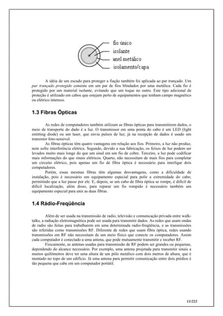 11/223
A idéia de um escudo para proteger a fiação também foi aplicada ao par trançado. Um
par trançado protegido consiste em um par de fios blindados por uma metálica. Cada fio é
protegido por um material isolante, evitando que um toque no outro. Este tipo adicional de
proteção é utilizado em cabos que estejam perto de equipamentos que tenham campo magnético
ou elétrico intensos.
1.3 Fibras Ópticas
As redes de computadores também utilizam as fibras ópticas para transmitirem dados, o
meio de transporte do dado é a luz. O transmissor em uma ponta do cabo é um LED (light
emitting diode) ou um laser, que envia pulsos de luz; já na recepção de dados é usado um
transistor foto-sensível.
As fibras ópticas têm quatro vantagens em relação aos fios. Primeiro, a luz não produz,
nem sofre interferência elétrica. Segundo, devido a sua fabricação, os feixes de luz podem ser
levados muito mais longe do que um sinal em um fio de cobre. Terceiro, a luz pode codificar
mais informações do que sinais elétricos. Quarto, não necessitam de mais fios para completar
um circuito elétrico, pois apenas um fio de fibra óptica é necessário para interligar dois
computadores.
Porém, essas mesmas fibras têm algumas desvantagens, como a dificuldade de
instalação, pois é necessário um equipamento especial para polir a extremidade do cabo;
permitindo que a luz passe por ele. E, depois, se um cabo de fibra óptica se rompe, é difícil de
difícil localização, além disso, para reparar um fio rompido é necessário também um
equipamento especial para unir as duas fibras.
1.4 Rádio-Freqüência
Além de ser usada na transmissão de radio, televisão e comunicação privada entre walk-
talks, a radiação eletromagnética pode ser usada para transmitir dados. As redes que usam ondas
de radio são feitas para trabalharem em uma determinada radio-freqüência, e as transmissões
são referidas como transmissões RF. Diferente de redes que usam fibra óptica, redes usando
transmissões em RF não necessitam de um meio físico que conecte os computadores. Assim
cada computador é conectado a uma antena, que pode mutuamente transmitir e receber RF.
Fisicamente, as antenas usadas para transmissão de RF podem ser grandes ou pequenas,
dependendo do alcance necessário. Por exemplo, uma antena projetada para transmitir sinais a
muitos quilômetros deve ter uma altura de um pólo metálico com dois metros de altura, que é
montado no topo de um edifício. Já uma antena para permitir comunicação entre dois prédios é
tão pequena que cabe em um computador portátil.
 