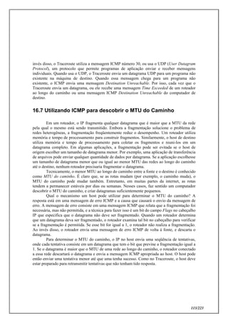 113/223
invés disso, o Traceroute utiliza a mensagem ICMP número 30, ou usa o UDP (User Datagram
Protocol), um protocolo que permite programas de aplicação enviar e receber mensagens
individuais. Quando usa o UDP, o Traceroute envia um datagrama UDP para um programa não
existente na máquina de destino. Quando essa mensagem chega para um programa não
existente, o ICMP envia uma mensagem Destination Unreachable. Por isso, cada vez que o
Traceroute envia um datagrama, ou ele recebe uma mensagem Time Exceeded de um roteador
ao longo do caminho ou uma mensagem ICMP Destination Unreachable do computador de
destino.
16.7 Utilizando ICMP para descobrir o MTU do Caminho
Em um roteador, o IP fragmenta qualquer datagrama que é maior que a MTU da rede
pela qual o mesmo está sendo transmitido. Embora a fragmentação solucione o problema de
redes heterogêneas, a fragmentação freqüentemente reduz o desempenho. Um roteador utiliza
memória e tempo de processamento para construir fragmentos. Similarmente, o host de destino
utiliza memória e tempo de processamento para coletar os fragmentos e reuni-los em um
datagrama completo. Em algumas aplicações, a fragmentação pode ser evitada se o host de
origem escolher um tamanho de datagrama menor. Por exemplo, uma aplicação de transferência
de arquivos pode enviar qualquer quantidade de dados por datagrama. Se a aplicação escolhesse
um tamanho de datagrama menor que ou igual ao menor MTU das redes ao longo do caminho
até o destino, nenhum roteador precisaria fragmentar o datagrama.
Tecnicamente, o menor MTU ao longo do caminho entre a fonte e o destino é conhecido
como MTU do caminho. É claro que, se as rotas mudam (por exemplo, o caminho muda), o
MTU do caminho pode mudar também. Entretanto, em muitas partes da internet, as rotas
tendem a permanecer estáveis por dias ou semanas. Nesses casos, faz sentido um computador
descobrir o MTU do caminho, e criar datagramas suficientemente pequenos.
Qual o mecanismo um host pode utilizar para determinar o MTU do caminho? A
resposta está em uma mensagem de erro ICMP e a causa que causará o envio da mensagem de
erro. A mensagem de erro consiste em uma mensagem ICMP que relata que a fragmentação foi
necessária, mas não permitida, e a técnica para fazer isso é um bit do campo Flags no cabeçalho
IP que especifica que o datagrama não deve ser fragmentado. Quando um roteador determina
que um datagrama deva ser fragmentado, o roteador examina tal bit no cabeçalho para verificar
se a fragmentação é permitida. Se esse bit for igual a 1, o roteador não realiza a fragmentação.
Ao invés disso, o roteador envia uma mensagem de erro ICMP de volta à fonte, e descarta o
datagrama.
Para determinar o MTU do caminho, o IP no host envia uma seqüência de tentativas,
onde cada tentativa consiste em um datagrama que tem o bit que previne a fragmentação igual a
1. Se o datagrama é maior que o MTU de uma rede ao longo do caminho, o roteador conectado
a essa rede descartará o datagrama e envia a mensagem ICMP apropriada ao host. O host pode
então enviar uma tentativa menor até que uma tenha sucesso. Como no Traceroute, o host deve
estar preparado para retransmitir tentativas que não tenham tido resposta.
 