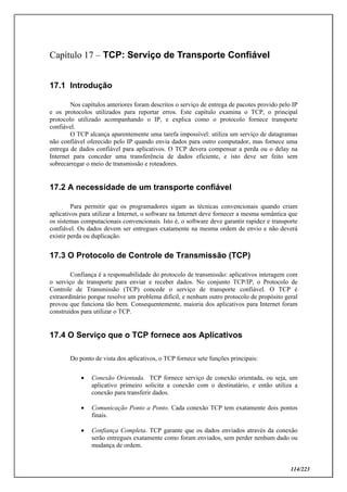 114/223
Capítulo 17 – TCP: Serviço de Transporte Confiável
17.1 Introdução
Nos capítulos anteriores foram descritos o serviço de entrega de pacotes provido pelo IP
e os protocolos utilizados para reportar erros. Este capítulo examina o TCP, o principal
protocolo utilizado acompanhando o IP, e explica como o protocolo fornece transporte
confiável.
O TCP alcança aparentemente uma tarefa impossível: utiliza um serviço de datagramas
não confiável oferecido pelo IP quando envia dados para outro computador, mas fornece uma
entrega de dados confiável para aplicativos. O TCP devera compensar a perda ou o delay na
Internet para conceder uma transferência de dados eficiente, e isto deve ser feito sem
sobrecarregar o meio de transmissão e roteadores.
17.2 A necessidade de um transporte confiável
Para permitir que os programadores sigam as técnicas convencionais quando criam
aplicativos para utilizar a Internet, o software na Internet deve fornecer a mesma semântica que
os sistemas computacionais convencionais. Isto é, o software deve garantir rapidez e transporte
confiável. Os dados devem ser entregues exatamente na mesma ordem de envio e não deverá
existir perda ou duplicação.
17.3 O Protocolo de Controle de Transmissão (TCP)
Confiança é a responsabilidade do protocolo de transmissão: aplicativos interagem com
o serviço de transporte para enviar e receber dados. No conjunto TCP/IP, o Protocolo de
Controle de Transmissão (TCP) concede o serviço de transporte confiável. O TCP é
extraordinário porque resolve um problema difícil, e nenhum outro protocolo de propósito geral
provou que funciona tão bem. Consequentemente, maioria dos aplicativos para Internet foram
construídos para utilizar o TCP.
17.4 O Serviço que o TCP fornece aos Aplicativos
Do ponto de vista dos aplicativos, o TCP fornece sete funções principais:
 Conexão Orientada. TCP fornece serviço de conexão orientada, ou seja, um
aplicativo primeiro solicita a conexão com o destinatário, e então utiliza a
conexão para transferir dados.
 Comunicação Ponto a Ponto. Cada conexão TCP tem exatamente dois pontos
finais.
 Confiança Completa. TCP garante que os dados enviados através da conexão
serão entregues exatamente como foram enviados, sem perder nenhum dado ou
mudança de ordem.
 