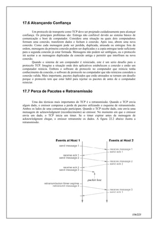 116/223
17.6 Alcançando Confiança
Um protocolo de transporte como TCP deve ser projetado cuidadosamente para alcançar
confiança. Os principais problemas são: Entrega não confiável devido ao sistema básico de
comunicação e boot de computador. Considere uma situação na quais dois computadores
formam uma conexão, transferem dados e fecham à conexão. Após isso, abrem uma nova
conexão. Como cada mensagem pode ser perdida, duplicada, atrasada ou entregue fora de
ordem, mensagens da primeira conexão podem ser duplicadas e a copia entregue tarde suficiente
para a segunda conexão já estar formada. Mensagens não podem ser ambíguas, ou o protocolo
irá aceitar a as mensagens duplicadas da conexão antiga e permitir que interfiram na nova
conexão.
Quando o sistema de um computador é reiniciado, este é um serio desafio para o
protocolo TCP. Imagine a situação onde dois aplicativos estabelecem a conexão e então um
computador reinicia. Embora o software de protocolo no computador que reinicia tenha
conhecimento da conexão, o software de protocolo no computador que não reiniciou considera a
conexão valida. Mais importante, pacotes duplicados que estão atrasados se tornam um desafio
porque o protocolo tem que estar hábil para rejeitar os pacotes de antes de o computador
reiniciar.
17.7 Perca de Pacotes e Retransmissão
Uma das técnicas mais importantes do TCP é a retransmissão. Quando o TCP envia
algum dado, o emissor compensa a perda de pacotes utilizando o esquema de retransmissão.
Ambos os lados de uma comunicação participam. Quando o TCP recebe dado, este envia uma
mensagem de acknowledgment (reconhecimento) ao emissor. No momento em que o emissor
envia um dado, o TCP inicia um timer. Se o timer expirar antes da mensagem de
acknowledgment chegar, o emissor retransmite os dados. A figura 22.2 abaixo ilustra a
retransmissão.
 