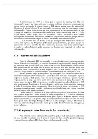 117/223
A retransmissão no TCP é a chave para o sucesso do mesmo, pois lida com
comunicações através de redes arbitrarias e permite múltiplos aplicativos comunicarem ao
mesmo tempo. A questão é: quanto tempo o TCP devera esperar antes de retransmitir?
Mensagens de acknowledgment de um computador em uma rede local são esperadas em poucos
milissegundos. Esperar muito tempo por uma mensagem de acknowledgment deixa a rede
ociosa e não maximiza a máxima taxa de transferência. Assim, em uma rede local o TCP não
deverá esperar muito tempo antes de retransmitir. Porem, retransmitir após poucos
milissegundos não funciona bem em uma conexão de longa distancia a satélite, porque o trafico
desnecessário consumira toda largura de banda e diminuirá o ritmo de transferências.
O TCP encontra mais um desafio ao ter que distinguir entre destinatários remotos ou
locais: uma explosão de datagramas pode causar congestionamento, que causa delays em
transmissões através do caminho. De fato, o tempo total necessário para enviar uma mensagem
e receber o acknowledgment pode aumentar ou diminuir em magnitude de ordem de
milissegundos.
17.8 Retransmissão Adaptativa
Antes de o Protocolo TCP ser inventado, os protocolos de transporte usavam um valor
fixo de delay para retransmissão – o projetista do protocolo ou administrador da rede escolhia
um valor que fosse grande o suficiente para o delay esperado. Projetistas que trabalhavam no
TCP perceberam que um valor fixo de tempo não operaria bem para Internet. Logo, eles
escolheram tornar a retransmissão no TCP adaptativa. Isto é, o TCP monitora o delay em cada
conexão e adapta o timer de retransmissão para acomodar mudanças nas condições da rede.
O TCP estima o tempo de delay (round-trip delay) para cada conexão ativa medindo o
tempo necessário para obter uma resposta. A toda hora este envia uma mensagem e espera a
resposta da mesma. O TCP grava o tempo no qual a mensagem foi enviada e quando recebe a
resposta, subtrai o tempo do envio, assim temos uma estimativa do delay da conexão. Ao
mesmo tempo em que o TCP envia pacotes e recebe mensagens de acknowledgment, o TCP
gera uma seqüência de estimativas de tempo de delay e utiliza uma função estatística para gerar
a media de tempos de sobre carregamento. Além do tempo de sobre carregamento, o TCP
armazena uma estimativa da variação, e utiliza uma combinação linear para estimar e media e
variação como o valor para retransmissão.
Usando a ajuda da variação o TCP reage rapidamente quando o delay aumenta devido a
uma explosão de pacotes. Usando o tempo de sobre carregamento o TCP reinicia o tempo de
retransmissão se o delay retorna a um valor menor após a explosão de pacotes. Quando o delay
permanece constante, o TCP ajusta o tempo de saída de retransmissão para um valor um pouco
maior que a media do tempo de resposta. Quando o delay começa a variar, o TCP ajusta o
tempo de retransmissão para um valor maior que a media do recebimento de mensagens de
acknowledgment.
17.9 Comparação entre Tempos de Retransmissão
Para entender como a retransmissão adaptativa ajuda o TCP maximizar o rendimento
em cada conexão, considere o caso de perda de pacotes em duas conexões que tem tempos de
resposta diferentes. A figura 22.3 abaixo ilustra o trafico em cada conexão.
 