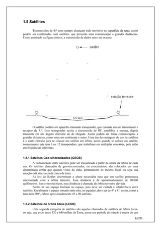 12/223
1.5 Satélites
Transmissões de RF nem sempre alcançam todo território na superfície da terra, assim
podem ser combinadas com satélites, que proverão uma comunicação a grandes distâncias.
Como mostrado na figura abaixo, a transmissão de dados entre um oceano:
O satélite contém um aparelho chamado transponder, que consiste em um transmissor e
receptor de RF. Esse transponder aceita a transmissão de RF, amplifica a mesma, depois
transmite em um ângulo diferente do de chegada. Assim podem ser feitas comunicações a
grandes distâncias, como entre um continente e outro. Uma das desvantagens do uso de satélites
é o custo elevado para se colocar um satélite em órbita, assim quando se coloca um satélite,
normalmente este tem 6 ou 12 transponders, que trabalham em múltiplas conexões, pois estão
em freqüências diferentes.
1.5.1 Satélites Geo-sincronizados (GEOS)
A comunicação entre satélites pode ser classificada a partir da altura da órbita de cada
um. Os satélites chamados de geo-sincronizados, ou estacionários, são colocados em uma
determinada órbita que quando vistos do chão, permanecem no mesmo local, ou seja, sua
rotação está sincronizada com a da terra.
As leis de Kepler determinam a altura necessária para que um satélite permaneça
sincronizado com a órbita terrestre. Essa distância é de aproximadamente de 60.000
quilômetros. Em termos técnicos, essa distância é chamada de órbita terrestre elevada.
Porém há um espaço limitado no espaço, pois deve ser evitada a interferência entre
satélites. Geralmente o espaço tomado entre eles, no equador, deve ser de 4° a 8°, assim, como a
terra tem 360°, cabem aproximadamente 45 a 90 satélites.
1.5.2 Satélites de órbita baixa (LEOS)
Uma segunda categoria de satélites são aqueles chamados de satélites de órbita baixa,
ou seja, que estão entre 320 e 640 milhas da Terra, assim seu período de rotação é maior do que
 