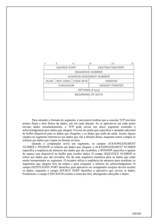 121/223
Para entender o formato do segmento, é necessário lembrar que a conexão TCP tem dois
pontos finais e dois fluxos de dados, um em cada direção. Se os aplicativos em cada ponto
enviam dados simultaneamente, o TCP pode enviar um único segmento contendo o
acknowledgement pros dados que chegam. O aviso de janela que especifica o tamanho adicional
de buffer disponível para os dados que chegarão, e os dados que estão de saída. Assim, alguns
campos no segmento referem-se aos dados que vão à direção direta, enquanto outros campos se
referem aos dados que viajam na direção reversa.
Quando o computador envia um segmento, os campos ACKNOWLEDGMENT
NUMBER e WINDOW se referem aos dados que chegam: o ACKNOWLEDGMENT NUMBER
especifica a seqüência de números dos dados que são recebidos, e WINDOW especifica o quanto
de espaço esta disponível no buffer para receber dados. O campo SEQUENCE NUMBER se
refere aos dados que são enviados. Ele dá uma seqüência numérica para os dados que estão
sendo transportados no segmento. O receptor utiliza a seqüência de números para reordenar os
segmentos que chegam fora da ordem e para computar o número do acknowledgement. O
campo DESTINATION PORT identifica qual aplicativo no computador receptor deverá receber
os dados, enquanto o campo SOURCE PORT identifica o aplicativo que enviou os dados.
Finalmente, o campo CHECKSUM contém a soma dos bits, abrangendo cabeçalho e dados.
 