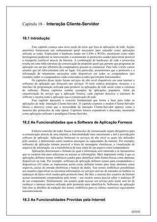 122/223
Capítulo 18 – Interação Cliente-Servidor
18.1 Introdução
Esse capítulo começa uma nova seção do texto que foca as aplicações de rede. Seções
anteriores forneceram um embasamento geral necessário para entender como aplicações
utilizam as redes. Explicaram o hardware usado em LANs e WANs, mostraram como redes
heterogêneas poderiam se interconectar, e examinaram os protocolos usados para tornar possível
o transporte confiável através da Internet. A combinação de hardwares de rede e protocolos
resulta em uma infra-estrutura de comunicação de propósito geral que permite que programas de
aplicação em um par arbitrário de computadores possam se comunicar. Para todo o texto vamos
assumir que tal infra-estrutura está no lugar. Em particular, assumiremos que o protocolo e a
informação de roteamento necessária estão disponíveis em todos os computadores (por
exemplo, todos os computadores estão conectados a redes que estejam funcionando).
Os capítulos dessa seção focam serviços de alto nível disponíveis em uma internet e
softwares de aplicação que fornecem tais serviços. O texto explica princípios, técnicas, e a
interface de programação utilizada para produzir as aplicações de rede assim como a estrutura
do software. Muitos capítulos contêm exemplos de aplicações populares. Além da
caracterização do serviço que a aplicação fornece, cada capítulo descreve a estrutura do
software e mostra como a aplicação usa a comunicação de rede.
Esse capítulo apresenta o conceito fundamental que forma a base para todas as
aplicações de rede: Interação Cliente-Servidor. O capítulo examina o modelo Cliente-Servidor
básico e descreve como que a necessidade da interação Cliente-Servidor aparece como a
maneira dos protocolos de rede operar. Capítulos futuros expandiram a discussão, mostrando
como aplicações utilizam o paradigma Cliente-Servidor.
18.2 As Funcionalidades que o Software de Aplicação Fornece
Embora conexões de redes físicas e protocolos de comunicação sejam obrigatórios para
a comunicação através de uma internet, a funcionalidade mais interessante e útil é provida pelo
software de aplicação. Aplicações fornecem os serviços de alto nível os quais são utilizados
pelo usuário, e determinam como usuários enxergam as capacidades da internet. Por exemplo,
softwares de aplicação tornam possível a troca de mensagens eletrônicas, a visualização de
arquivos de informação, ou a transferência de uma cópia de um arquivo entre computadores.
Aplicações determinam o formato no qual a informação será mostrada e os mecanismos
que os usuários têm para selecionar ou acessar as informações. Mais importante ainda, é que as
aplicações definem nomes simbólicos usados para identificar tanto fontes físicas como abstratas
disponíveis na rede. Por exemplo, softwares de aplicação definem nomes para computadores e
dispositivos I/O como as impressoras assim como definem nomes para itens abstratos como
arquivos, caixas de entrada eletrônicas e bancos de dados. Tais nomes simbólicos possibilitam
aos usuários especificar ou encontrar informações ou serviços sem ter de entender ou lembrar os
endereços de baixo nível usados pelo protocolo base. De fato, a maioria dos usuários da Internet
acessa remotamente computadores pelo nome – um usuário nunca precisa saber o endereço IP
de um computador. Similarmente, um usuário pode acessar um serviço pelo nome sem ter de
conhecer o número interno utilizado pelo protocolo para identificá-lo. Softwares de aplicação
lida com os detalhes da tradução dos nomes simbólicos para os valores numéricos equivalentes
automaticamente.
18.3 As Funcionalidades Providas pela Internet
 