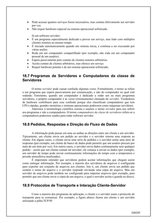 124/223
 Pode acessar quantos serviços forem necessários, mas contata efetivamente um servidor
por vez.
 Não requer hardware especial ou sistema operacional sofisticado.
Já um software servidor:
 É um programa especialmente dedicado a prover um serviço, mas lidar com múltiplos
clientes remotos ao mesmo tempo.
 É iniciado automaticamente quando um sistema inicia, e continua a ser executado por
várias seções.
 Roda em um computador compartilhado (por exemplo, não roda em um computador
pessoal de um usuário).
 Espera passivamente pelo contato de clientes remotos arbitrários.
 Aceita contato de clientes arbitrários, mas oferece um serviço.
 Requer hardware potente e de um sistema operacional sofisticado.
18.7 Programas de Servidores e Computadores da classe de
Servidores
O termo servidor pode causar confusão algumas vezes. Formalmente, o termo se refere
a um programa que espera passivamente por comunicação, e não do computador no qual está
rodando. Entretanto, quando um computador é dedicado a rodar um ou mais programas
servidores, o próprio computador é às vezes (erroneamente) chamado de servidor. Vendedores
de hardware contribuem para essa confusão porque eles classificam computadores que tem
CPUs rápidas, grandes memórias e sistemas operacionais poderosos como máquinas servidores.
Aderimos à terminologia científica correta e usamos o termo servidor para nos referir
aos programas e não a computadores. O termo computadores da classe de servidores refere-se a
computadores poderosos usados para rodar software servidor.
18.8 Pedidos, Respostas e Direção do Fluxo de Dados
A informação pode passar em uma ou ambas as direções entre um cliente e um servidor.
Tipicamente, um cliente envia um pedido ao servidor e o servidor retorna uma resposta ao
cliente. Em alguns casos, o cliente envia uma série de pedidos e o servidor emite uma série de
respostas (por exemplo, um cliente de banco de dados pode permitir que um usuário procure por
mais de um item por vez). Em outros casos, o servidor envia dados continuamente sem qualquer
pedido – assim que um cliente contate tal servidor, ele começa a enviar os dados (por exemplo,
um servidor de tempo pode enviar continuamente informações do tempo com a temperatura e
pressão atmosférica atualizadas).
É importante entender que servidores podem aceitar informações que chegam assim
como entregar informação. Por exemplo, a maioria dos servidores de arquivos é configurada
para exportar um conjunto de arquivos aos clientes. Isto é, um cliente envia um pedido que
contém o nome do arquivo e o servidor responde enviando uma cópia do arquivo. Mas um
servidor de arquivos pode também ser configurado para importar arquivos (por exemplo, para
permitir que um cliente envie a cópia de um arquivo, o qual o servidor aceita e guarda no disco).
18.9 Protocolos de Transporte e Interação Cliente-Servidor
Como a maioria dos programas de aplicação, o cliente e o servidor usam o protocolo de
transporte para se comunicar. Por exemplo, a figura abaixo ilustra um cliente e um servidor
utilizando a pilha TCP/IP:
 