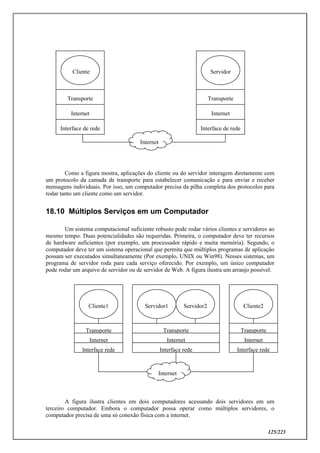 125/223
Como a figura mostra, aplicações do cliente ou do servidor interagem diretamente com
um protocolo da camada de transporte para estabelecer comunicação e para enviar e receber
mensagens individuais. Por isso, um computador precisa da pilha completa dos protocolos para
rodar tanto um cliente como um servidor.
18.10 Múltiplos Serviços em um Computador
Um sistema computacional suficiente robusto pode rodar vários clientes e servidores ao
mesmo tempo. Duas potencialidades são requeridas. Primeira, o computador deve ter recursos
de hardware suficientes (por exemplo, um processador rápido e muita memória). Segundo, o
computador deve ter um sistema operacional que permita que múltiplos programas de aplicação
possam ser executados simultaneamente (Por exemplo, UNIX ou Win98). Nesses sistemas, um
programa de servidor roda para cada serviço oferecido. Por exemplo, um único computador
pode rodar um arquivo de servidor ou de servidor de Web. A figura ilustra um arranjo possível.
A figura ilustra clientes em dois computadores acessando dois servidores em um
terceiro computador. Embora o computador possa operar como múltiplos servidores, o
computador precisa de uma só conexão física com a internet.
Cliente1
Transporte
Internet
Interface rede
Cliente2
Transporte
Internet
Interface rede
Internet
Servidor1
Transporte
Internet
Interface rede
Servidor2
Cliente
Transporte
Internet
Internet
Interface de rede
Servidor
Transporte
Internet
Interface de rede
 