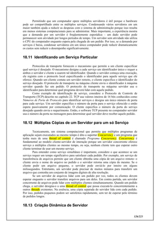 126/223
Permitindo que um computador opere múltiplos servidores é útil porque o hardware
pode ser compartilhado entre os múltiplos serviços. Condensando vários servidores em um
maior também ajuda a reduzir as despesas com o sistema de administração porque isso resulta
em menos sistemas computacionais para se administrar. Mais importante, a experiência mostra
que a demanda por um servidor é freqüentemente esporádica – um dado servidor pode
permanecer sem atividade por longos períodos de tempo. Um servidor sem atividade não utiliza
o CPU do computador enquanto espera pela chegada de um pedido. Por isso, se a demanda por
serviços é baixa, condensar servidores em um único computador pode reduzir dramaticamente
os custos sem reduzir o desempenho significativamente.
18.11 Identificando um Serviço Particular
Protocolos de transporte fornecem o mecanismo que permite a um cliente especificar
qual serviço é desejado. O mecanismo designa a cada serviço um identificador único e requer a
ambos o servidor e cliente a usarem tal identificador. Quando o servidor começa uma execução,
ele registra com o protocolo local especificando o identificador para aquele serviço que ele
oferece. Quando um cliente contata um servidor remoto, o cliente especifica o identificador do
serviço desejado. O protocolo de transporte na máquina cliente envia o identificador à máquina
servidor quando faz um pedido. O protocolo de transporte na máquina servidor usa o
identificador para determinar qual programa deverá lidar com aquele pedido.
Como exemplo de identificação de serviço, considere o Protocolo de Controle de
Transporte (TCP) descrito no capítulo 22. TCP usa valores inteiros de 16 bits conhecidos como
Números de Porta de Protocolo para identificar serviços e designa um único número de porta
para cada serviço. Um servidor especifica o número da porta para o serviço oferecido e então
espera passivamente por comunicação. O cliente especifica o número da porta do serviço
desejado quando envia o requerimento. Então, o software TCP presente no computador servidor
usa o número da porta na mensagem para determinar qual servidor deve receber aquele pedido.
18.12 Múltiplas Cópias de um Servidor para um só Serviço
Tecnicamente, um sistema computacional que permita que múltiplos programas de
aplicação sejam executados ao mesmo tempo é dito a suportar Concurrency e um programa que
tenha mais de uma thread of control é chamado Programa Concurrency. Concurrency é
fundamental ao modelo cliente-servidor de interação porque um servidor concorrente oferece
serviço a múltiplos clientes ao mesmo tempo, ou seja, nenhum cliente tem que esperar outro
cliente terminar de usar um mesmo serviço.
Para entender como serviço simultâneo é importante, considere o que acontece se um
serviço requer um tempo significativo para satisfazer cada pedido. Por exemplo, um serviço de
transferência de arquivos permite que um cliente obtenha uma cópia de um arquivo remoto: o
cliente envia o nome do arquivo no pedido e o servidor retorna uma cópia do mesmo. Se o
cliente pedir um arquivo pequeno, o servidor pode enviá-lo por inteiro em alguns
milissegundos. Entretanto, um servidor pode precisar de muitos minutos para transferir um
arquivo que contenha um conjunto de imagens digitais de alta resolução.
Se um servidor de arquivos lidar com um pedido por vez, todos os clientes devem
esperar enquanto o servidor transfere arquivos para um deles. Em contra partida, um servidor
concorrente de arquivos pode lidar com múltiplos clientes simultaneamente. Quando um pedido
chega, o servidor designa-o a uma thread of control que possa executá-lo concorrentemente a
outros threads existentes. Na essência, uma cópia separada do servidor lida com cada pedido.
Por isso, pedidos pequenos podem ser satisfeitos rapidamente, sem ter de esperar pelo término
de pedidos longos.
18.13 Criação Dinâmica de Servidor
 