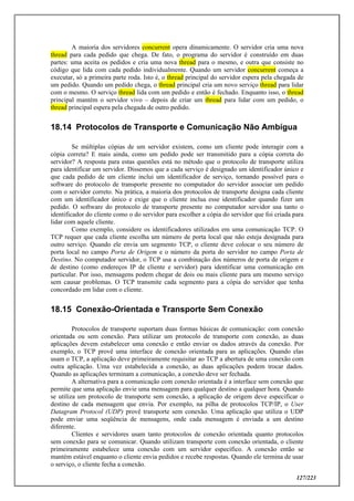 127/223
A maioria dos servidores concurrent opera dinamicamente. O servidor cria uma nova
thread para cada pedido que chega. De fato, o programa do servidor é construído em duas
partes: uma aceita os pedidos e cria uma nova thread para o mesmo, e outra que consiste no
código que lida com cada pedido individualmente. Quando um servidor concurrent começa a
executar, só a primeira parte roda. Isto é, o thread principal do servidor espera pela chegada de
um pedido. Quando um pedido chega, o thread principal cria um novo serviço thread para lidar
com o mesmo. O serviço thread lida com um pedido e então é fechado. Enquanto isso, o thread
principal mantém o servidor vivo – depois de criar um thread para lidar com um pedido, o
thread principal espera pela chegada de outro pedido.
18.14 Protocolos de Transporte e Comunicação Não Ambígua
Se múltiplas cópias de um servidor existem, como um cliente pode interagir com a
cópia correta? E mais ainda, como um pedido pode ser transmitido para a cópia correta do
servidor? A resposta para estas questões está no método que o protocolo de transporte utiliza
para identificar um servidor. Dissemos que a cada serviço é designado um identificador único e
que cada pedido de um cliente inclui um identificador de serviço, tornando possível para o
software do protocolo de transporte presente no computador do servidor associar um pedido
com o servidor correto. Na prática, a maioria dos protocolos de transporte designa cada cliente
com um identificador único e exige que o cliente inclua esse identificador quando fizer um
pedido. O software do protocolo de transporte presente no computador servidor usa tanto o
identificador do cliente como o do servidor para escolher a cópia do servidor que foi criada para
lidar com aquele cliente.
Como exemplo, considere os identificadores utilizados em uma comunicação TCP. O
TCP requer que cada cliente escolha um número de porta local que não esteja designada para
outro serviço. Quando ele envia um segmento TCP, o cliente deve colocar o seu número de
porta local no campo Porta de Origem e o número da porta do servidor no campo Porta de
Destino. No computador servidor, o TCP usa a combinação dos números de porta de origem e
de destino (como endereços IP de cliente e servidor) para identificar uma comunicação em
particular. Por isso, mensagens podem chegar de dois ou mais cliente para um mesmo serviço
sem causar problemas. O TCP transmite cada segmento para a cópia do servidor que tenha
concordado em lidar com o cliente.
18.15 Conexão-Orientada e Transporte Sem Conexão
Protocolos de transporte suportam duas formas básicas de comunicação: com conexão
orientada ou sem conexão. Para utilizar um protocolo de transporte com conexão, as duas
aplicações devem estabelecer uma conexão e então enviar os dados através da conexão. Por
exemplo, o TCP provê uma interface de conexão orientada para as aplicações. Quando elas
usam o TCP, a aplicação deve primeiramente requisitar ao TCP a abertura de uma conexão com
outra aplicação. Uma vez estabelecida a conexão, as duas aplicações podem trocar dados.
Quando as aplicações terminam a comunicação, a conexão deve ser fechada.
A alternativa para a comunicação com conexão orientada é a interface sem conexão que
permite que uma aplicação envie uma mensagem para qualquer destino a qualquer hora. Quando
se utiliza um protocolo de transporte sem conexão, a aplicação de origem deve especificar o
destino de cada mensagem que envia. Por exemplo, na pilha de protocolos TCP/IP, o User
Datagram Protocol (UDP) provê transporte sem conexão. Uma aplicação que utiliza o UDP
pode enviar uma seqüência de mensagens, onde cada mensagem é enviada a um destino
diferente.
Clientes e servidores usam tanto protocolos de conexão orientada quanto protocolos
sem conexão para se comunicar. Quando utilizam transporte com conexão orientada, o cliente
primeiramente estabelece uma conexão com um servidor específico. A conexão então se
mantém estável enquanto o cliente envia pedidos e recebe respostas. Quando ele termina de usar
o serviço, o cliente fecha a conexão.
 