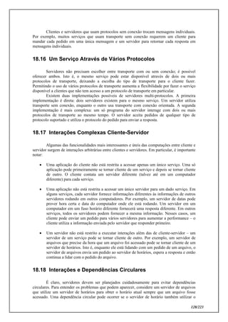 128/223
Clientes e servidores que usam protocolos sem conexão trocam mensagens individuais.
Por exemplo, muitos serviços que usam transporte sem conexão requerem um cliente para
mandar cada pedido em uma única mensagem e um servidor para retornar cada resposta em
mensagens individuais.
18.16 Um Serviço Através de Vários Protocolos
Servidores não precisam escolher entre transporte com ou sem conexão; é possível
oferecer ambos. Isto é, o mesmo serviço pode estar disponível através de dois ou mais
protocolos de transporte, deixando a escolha do tipo de transporte para o cliente fazer.
Permitindo o uso de vários protocolos de transporte aumenta a flexibilidade por fazer o serviço
disponível a clientes que não tem acesso a um protocolo de transporte em particular.
Existem duas implementações possíveis de servidores multi-protocolos. A primeira
implementação é direta: dois servidores existem para o mesmo serviço. Um servidor utiliza
transporte sem conexão, enquanto o outro usa transporte com conexão orientada. A segunda
implementação é mais complexa: um só programa do servidor interage com dois ou mais
protocolos de transporte ao mesmo tempo. O servidor aceita pedidos de qualquer tipo de
protocolo suportado e utiliza o protocolo do pedido para enviar a resposta.
18.17 Interações Complexas Cliente-Servidor
Algumas das funcionalidades mais interessantes e úteis das computações entre cliente e
servidor surgem de interações arbitrárias entre clientes e servidores. Em particular, é importante
notar:
 Uma aplicação do cliente não está restrita a acessar apenas um único serviço. Uma só
aplicação pode primeiramente se tornar cliente de um serviço e depois se tornar cliente
de outro. O cliente contata um servidor diferente (talvez até em um computador
diferente) para cada serviço.
 Uma aplicação não está restrita a acessar um único servidor para um dado serviço. Em
alguns serviços, cada servidor fornece informações diferentes às informações de outros
servidores rodando em outros computadores. Por exemplo, um servidor de datas pode
prover hora certa e data do computador onde ele está rodando. Um servidor em um
computador em um fuso horário diferente fornecerá uma resposta diferente. Em outros
serviços, todos os servidores podem fornecer a mesma informação. Nesses casos, um
cliente pode enviar um pedido para vários servidores para aumentar a performance – o
cliente utiliza a informação enviada pelo servidor que responder primeiro.
 Um servidor não está restrito a executar interações além das de cliente-servidor – um
servidor de um serviço pode se tornar cliente de outro. Por exemplo, um servidor de
arquivos que precise da hora que um arquivo foi acessado pode se tornar cliente de um
servidor de horários. Isto é, enquanto ele está lidando com um pedido de um arquivo, o
servidor de arquivos envia um pedido ao servidor de horários, espera a resposta e então
continua a lidar com o pedido do arquivo.
18.18 Interações e Dependências Circulares
É claro, servidores devem ser planejados cuidadosamente para evitar dependências
circulares. Para entender os problemas que podem aparecer, considere um servidor de arquivos
que utilize um servidor de horários para obter o horário atual sempre que um arquivo fosse
acessado. Uma dependência circular pode ocorrer se o servidor de horário também utilizar o
 