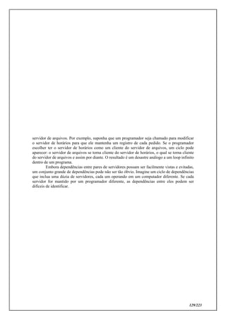 129/223
servidor de arquivos. Por exemplo, suponha que um programador seja chamado para modificar
o servidor de horários para que ele mantenha um registro de cada pedido. Se o programador
escolher ter o servidor de horários como um cliente do servidor de arquivos, um ciclo pode
aparecer: o servidor de arquivos se torna cliente do servidor de horários, o qual se torna cliente
do servidor de arquivos e assim por diante. O resultado é um desastre análogo a um loop infinito
dentro de um programa.
Embora dependências entre pares de servidores possam ser facilmente vistas e evitadas,
um conjunto grande de dependências pode não ser tão óbvio. Imagine um ciclo de dependências
que inclua uma dúzia de servidores, cada um operando em um computador diferente. Se cada
servidor for mantido por um programador diferente, as dependências entre eles podem ser
difíceis de identificar.
 