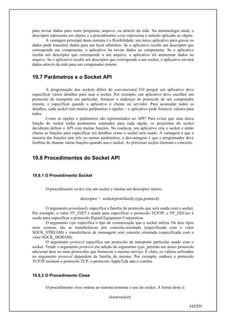 132/223
para enviar dados para outro programa, arquivo, ou através da rede. Na terminologia atual, o
descriptor representa um objeto, e o procedimento write representa o método aplicado ao objeto.
A vantagem principal deste sistema é a flexibilidade: um único aplicativo para gravar os
dados pode transferir dados para um local arbitrário. Se o aplicativo recebe um descriptor que
corresponde um componente, o aplicativo ira enviar dados ao componente. Se o aplicativo
recebe um descriptor que corresponde a um arquivo, o aplicativo irá armazenar dados no
arquivo. Se o aplicativo recebe um descriptor que corresponde a um socket, o aplicativo enviará
dados através da rede para um computador remoto.
19.7 Parâmetros e o Socket API
A programação dos sockets difere do convencional I/O porquê um aplicativo deve
especificar vários detalhes para usar o socket. Por exemplo, um aplicativo deve escolher um
protocolo de transporte em particular, fornecer o endereço de protocolo de um computador
remoto, e especificar quando o aplicativo é cliente ou servidor. Para acomodar todos os
detalhes, cada socket tem muitos parâmetros e opções – o aplicativo pode fornecer valores para
todos.
Como as opções e parâmetros são representados no API? Para evitar que uma única
função do socket tenha parâmetros separados para cada opção, os projetistas do socket
decidiram definir o API com muitas funções. Na essência, um aplicativo cria o socket e então
chama as funções para especificar em detalhes como o socket será usado. A vantagem é que a
maioria das funções tem três ou menos parâmetros; a desvantagem é que o programador deve
lembrar de chamar várias funções quando usa o socket. As próximas seções ilustram o conceito.
19.8 Procedimentos do Socket API
19.8.1 O Procedimento Socket
O procedimento socket cria um socket e retorna um descriptor inteiro:
descriptor = socket(protofamily,type,protocol)
O argumento protofamily especifica a família do protocolo que será usada com o socket.
Por exemplo, o valor PF_INET é usado para especificar o protocolo TCP/IP, e PF_DECnet é
usado para especificar o protocolo Digital Equipment Corporation.
O argumento type específica o tipo de comunicação que o socket utiliza. Os dois tipos
mais comuns são as transferências por conexão-orientada (especificada com o valor
SOCK_STREAM) e transferência de mensagem sem conexão orientada (especificada com o
valor SOCK_DGRAM).
O argumento protocol específica um protocolo de transporte particular usado com o
socket. Tendo o argumento protocol em adição do argumento type, permite um único protocolo
adicionar dois ou mais protocolos que fornecem o mesmo serviço. È claro, os valores utilizados
no argumento protocol dependem da família do mesmo. Por exemplo, embora o protocolo
TCP/IP incluem o protocolo TCP, o protocolo AppleTalk não o contêm.
19.8.2 O Procedimento Close
O procedimento close ordena ao sistema terminar o uso do socket. A forma deste é:
close(socket)
 