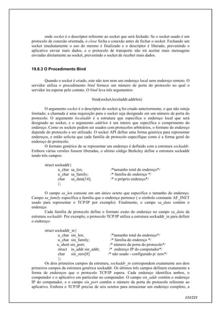 133/223
onde socket é o descriptor referente ao socket que será fechado. Se o socket usado é um
protocolo de conexão orientada, o close fecha a conexão antes de fechar o socket. Fechando um
socket imediatamente o uso do mesmo é finalizado e o descriptor é liberado, prevenindo o
aplicativo enviar mais dados, e o protocolo de transporte não irá aceitar mais mensagens
enviadas diretamente ao socket, prevenindo o socket de receber mais dados.
19.8.3 O Procedimento Bind
Quando o socket é criado, este não tem nem um endereço local nem endereço remoto. O
servidor utiliza o procedimento bind fornece um número de porta do protocolo no qual o
servidor ira esperar pelo contato. O bind leva três argumentos:
bind(socket,localaddr,addrlen)
O argumento socket é o descriptor do socket q foi criado anteriormente, e que não esteja
limitado; a chamada é uma requisição para o socket seja designado em um número de porta do
protocolo. O argumento localaddr é a estrutura que especifica o endereço local que será
designado ao socket, e o argumento addrlen é um inteiro que específica o comprimento do
endereço. Como os sockets podem ser usados com protocolos arbitrários, o formato do endereço
depende do protocolo a ser utilizado. O socket API define uma forma genérica para representar
endereços, e então solicita que cada família de protocolo especifique como é a forma geral do
endereço do protocolo.
O formato genérico de se representar um endereço é definido com a estrutura sockaddr.
Embora várias versões fossem liberadas, o ultimo código Berkeley define a estrutura sockaddr
tendo três campos:
struct sockaddr{
u_char sa_len; /*tamanho total do endereço*/
u_char sa_family; /* família do endereço */
char sa_data[14]; /* o próprio endereço*/
};
O campo sa_len consiste em um único octeto que especifica o tamanho do endereço.
Campo sa_family específica a família que o endereço pertence ( o símbolo constante AF_INET
usado para representar o TCP/IP por exemplo). Finalmente, o campo sa_data contém o
endereço.
Cada família de protocolo define o formato exato do endereço no campo sa_data da
estrutura sockaddr. Por exemplo, o protocolo TCP/IP utiliza a estrutura sockaddr_in para definir
o endereço:
struct sockaddr_in{
u_char sin_len; /*tamanho total do endereço*/
u_char sin_family; /* família do endereço */
u_short sin_port; /* número da porta do protocolo*/
struct in_addr sin_addr; /* endereço IP do computador*/
char sin_zero[8] /* não usado - configurado p/ zero*/
};
Os dois primeiros campos da estrutura, sockaddr_in correspondem exatamente aos dois
primeiros campos da estrutura genérica sockaddr. Os últimos três campos definem exatamente a
forma de endereços que o protocolo TCP/IP espera. Cada endereço identifica ambos, o
computador e o aplicativo em particular no computador. O campo sin_addr contém o endereço
IP do computador, e o campo sin_port contêm o número da porta do protocolo referente ao
aplicativo. Embora o TCP/IP precise de seis octetos para armazenar um endereço completo, a
 