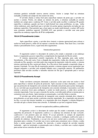 134/223
estrutura genérica sockaddr reserva catorze octetos. Assim o campo final na estrutura
sockaddr_in define um campo de oito octetos de zeros.
O servidor chama a rotina bind para especificar número da porta que o servidor irá
aceitar o contato. Porém, em adição ao número da porta, a estrutura sockaddr_in contém
também um campo para o endereço IP. Como o servidor pode escolher o endereço IP quando
especifica o endereço, quando um host é multi-homed isso causa problemas, ou seja, tenha
vários endereços, pois significará que o servidor irá aceitar apenas requisições enviadas por um
endereço especifico. Para permitir que o host opere no modo multi-homed, o socket API inclui
uma constante simbólica especial, INADDR_ANY, que permite o servidor usar uma porta
especifica no endereço especifico de IP do computador.
19.8.4 O Procedimento Listen
Após especificar a porta, o servidor deve instruir o sistema operacional para colocar o
socket no modo passivo, então ele irá esperar a conexão dos clientes. Para fazer isso, o servidor
chama o procedimento listen, o qual toma dois argumentos:
listen(socket,queusize)
O argumento socket é o descriptor do socket q foi criado e amarrado a um endereço
local, e o argumento queusize especifica o comprimento da requisição de fila do socket.
O sistema operacional constrói requisições de filas separadas para cada socket.
Inicialmente, a fila está vazia. Com a chegada das requisições vindas dos clientes, cada uma é
colocada na fila; quando o servidor pede uma resposta da requisição vinda do socket, o sistema
retorna a próxima da fila e assim por diante. Se a fila estiver cheia quando a requisição chega, a
mesma é rejeitada. Ter uma fila de requisições permite o sistema segurar novas requisições que
chegam enquanto o servidor está ocupado lidando com a requisição anterior. Os parâmetros
permitem cada servidor escolher o tamanho máximo de fila que é apropriado para o serviço
esperado.
19.8.5 O Procedimento Accept
Todos servidores começam chamando o processo socket para criar um socket e bind
para especificar o número de porta do protocolo. Após executar as duas chamadas, o servidor
que usa protocolo de transporte com conexão não orientada está pronto para aceitar mensagens.
Já, se o servidor que usa protocolo de transporte com conexão orientada, é necessário o servidor
chamar o processo listen para configurar o socket no modo passivo, e então deve aceitar a
conexão requisitada. Uma vez que a conexão for aceita, o servidor pode utilizar a mesma para se
comunicar com um cliente. Após terminar a comunicação, o servidor fecha a conexão.
O servidor que utiliza protocolo de transporte com conexão orientada deve chamar o
procedimento accept para aceitar a próxima conexão requisitada. Se a requisição esta presente
na fila, o accept tem retorno imediato, se a requisição não tiver chegado, o sistema bloqueia o
servidor até que o cliente forme uma conexão. A chamada accept tem a seguinte forma:
newsock=accept(socket,caddress,caddresslen)
O argumento socket é o descriptor do socket que foi criado e amarrado à uma porta
específica do protocolo. O argumento caddress é o endereço da estrutura do tipo sockaddr,
caddresslen é um ponteiro para um inteiro. O accept preenche os campos do argumento
caddress com o endereço do cliente que formou a conexão, e configura caddresslen para o
tamanho do endereço. Finalmente, o accept cria um novo socket para a conexão, e retorna o
descriptor para o sistema. O servidor usa o novo socket para comunicar com o cliente, e então
fecha o socket quando tiver acabado. No intervalo, o socket original do servidor mantém
inalterado – após ter terminado a comunicação com o cliente, o servidor usa o socket original
para aceitar novas conexões de um cliente.
 