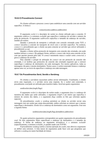 135/223
19.8.6 O Procedimento Connect
Os clientes utilizam o processo connect para estabelecer uma conexão com um servidor
específico. A forma é:
connect(socket,saddress,saddresslen)
O argumento socket é o descriptor do socket no cliente utilizado para a conexão. O
argumento saddress é a estrutura sockaddr que específica o endereço do servidor e número da
porta do protocolo. O argumento saddresslen específica o tamanho do endereço do servidor,
medido em octetos.
Quando o protocolo de transporte é utilizado com conexão orientada como TCP, o
connect inicializa a conexão de transporte de nível com o servidor específico. Na essência,
connect é o procedimento que o cliente usa para conectar ao servidor que estiver utilizando o
procedimento accept.
Quando o cliente utiliza protocolo de transporte com conexão não orientada, este pode
também utilizar o connect. De qualquer forma, utilizar o connect não inicia uma conexão ou faz
com que pacotes passem pela rede. O connect meramente marca o socket como connected, e
grava o endereço do servidor.
Para entender o porquê de utilização do connect em um protocolo de conexão não
orientada, é só lembrar que protocolos de conexão não orientada requerem que o emissor
especifique o endereço de destinatário em cada mensagem. Em muitos aplicativos, todas as
mensagens vão para o mesmo destinatário. Nestes casos, o socket conectado fornece o endereço
apenas uma vez, ao invés de especificar o endereço em cada mensagem.
19.8.7 Os Procedimentos Send, Sendto e Sendmsg
Os clientes e servidores necessitam ambos enviar informações. Usualmente, o cliente
envia uma requisição, e o servidor envia uma resposta. Se o socket está conectado, o
procedimento send pode ser utilizado para transferir dados. Send tem quatro argumentos:
send(socket,data,length,flags)
O argumento socket é o descriptor do socket usado, o argumento data é o endereço de
memória dos dados que serão utilizados, o argumento length é um inteiro que especifica o
número de octetos dos dados, e o argumento flags contêm os bits que solicitam opções
especiais.
Os procedimentos sendto e sendmsg permitem ao cliente ou servidor enviar uma
mensagem com um socket que esteja desconectado; ambos solicitam ao emissor que o mesmo
especifique o destinatário. Sendto leva o endereço do destinatário como um argumento. Este tem
a seguinte forma:
sendto(socket,data,length,flags,destaddress,addresslen)
Os quatro primeiros argumentos correspondem aos quatro argumentos do procedimento
send. Os dois argumentos finais especificam o endereço do destinatário e o tamanho do
endereço. A forma do endereço no argumento destaddress é a estrutura sockaddr
(especificamente, a estrutura sockaddr_in quando usado com TCP/IP).
O procedimento sendmsg realiza a mesma operação do sendto, mas abrevia o argumento
ao definir uma estrutura. A lista menor de argumentos pode fazer com que programas que
utilizem o sendmsg ter maior facilidade de leitura:
 