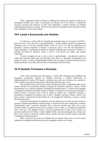 137/223
Onde o argumento msgstruct fornece o endereço da estrutura que suporta o endereço da
mensagem recebida, bem como a localização do endereço de IP do emissor. O argumento
msgstruct gravado pelo processo recvmsg tem exatamente o mesmo formato da estrutura
requisitada pelo processo sendmsg. Assim, os dois processos trabalham muito bem para receber
uma mensagem e enviar uma resposta.
19.9 Lendo e Escrevendo com Sockets
Foi dito que o socket API foi originalmente projetado para ser uma parte do UNIX, o
qual usa read e write para I/O. Consequentemente, o socket também permite aos aplicativos
utilizarem read e write para transferir dados. Como no send e recv não há argumentos que
permitam o emissor especificar o destino, os processos read e write tem três argumentos: o
socket descriptor, a localização do buffer na memória utilizado para armazenar os dados, e o
tamanho do buffer de memória. Assim, o read e write devem ser usados com sockets
conectados.
A maior vantagem de usar o read e write é a generalização – um aplicativo pode ser
criado para transferir dados para um descriptor sem saber se o descriptor corresponde a um
arquivo ou socket. Assim, os programadores podem usar um arquivo no disco local para testar a
função de cliente ou servidor antes de tentar a comunicação através da rede.
19.10 Sockets, Processos e Heranças.
Como vários servidores são coexistentes, o socket API é projetado para trabalhar com
programas coexistentes. Embora os detalhes envolvam o sistema operacional, as
implementações do socket API seguem o principio que cada novo processo em execução é
criado e herda uma copia de todos sockets abertos pelo processo que o criou.
Para entender como os servidores usam as heranças de socket, é importante saber que os
sockets utilizam um mecanismo chamado contagem de referência. Quando o socket é criado
pela primeira vez, o sistema configura a contagem de referencia para 1; o socket existe enquanto
a contagem de referencia permanece positiva. Quando o programa cria um processo adicional, o
sistema fornece o processo com a lista de todos os sockets que o aplicativo pertence, e
incrementa a contagem de referência com o valor 1. Quando o processo chama a rotina close
para o socket, o sistema faz um decremento de 1 da contagem de referência, e remove o socket
da lista de processos.
O processo principal de um aplicativo cria um socket que o servidor usa para aceitar as
conexões. Quando um pedido de conexão chega, o sistema cria um novo socket para a conexão.
Imediatamente após o processo principal criar o processo auxiliar para lidar com a nova
conexão, ambos os processos tem acesso ao antigo e novo socket, e a contagem de referência
tem o valor de 2. De qualquer forma, o processo principal não irá usar o novo socket, e o
processo auxiliar não irá utilizar o socket original. Então, o processo principal usa a rotina close
para o novo socket, e o processo auxiliar utiliza a rotina close para o socket original, reduzindo
a contagem de referencia para 1.
Após o processo de serviço ter acabado este ira chamar rotina close no novo socket,
reduzindo a contagem de referencia para zero e apagando assim o novo socket.
 