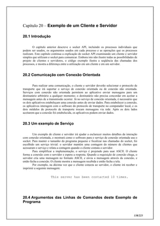 138/223
Capítulo 20 – Exemplo de um Cliente e Servidor
20.1 Introdução
O capítulo anterior descreve o socket API, incluindo os processos individuais que
podem ser usados, os argumentos usados em cada processo e as operações que os processos
realizam. Este capítulo continua a explicação do socket API examinando um cliente e servidor
simples que utilizam o socket para comunicar. Embora isto não ilustre todas as possibilidades de
projeto de clientes e servidores, o código exemplo ilustra a seqüência das chamadas dos
processos, e mostra a diferença entre a utilização em um cliente e em um servidor.
20.2 Comunicação com Conexão Orientada
Para realizar uma comunicação, o cliente e servidor deverão selecionar o protocolo de
transporte que irá suportar o serviço de conexão orientada ou de conexão não orientada.
Serviços com conexão não orientada permitem ao aplicativo enviar mensagens para um
destinatário arbitrário a qualquer momento; o destinatário não precisa concordar em aceitar a
mensagem antes de a transmissão ocorrer. Já no serviço de conexão orientada, é necessário que
os dois aplicativos estabeleçam uma conexão antes de enviar dados. Para estabelecer a conexão,
os aplicativos interagem com o software do protocolo de transporte no computador local, e os
dois módulos do protocolo de transporte trocam mensagens via rede. Após os dois lados
aceitarem que a conexão foi estabelecida, os aplicativos podem enviar dados.
20.3 Um exemplo de Serviço
Um exemplo de cliente e servidor irá ajudar a esclarecer muitos detalhes da interação
com conexão orientada, e mostrará como o software para o serviço de conexão orientada usa o
socket. Para manter o tamanho do programa pequeno e focalizar nas chamadas do socket, foi
escolhido um serviço trivial: o servidor mantém uma contagem do número de clientes que
acessaram o serviço e relata a contagem quando o cliente contata o servidor.
Para simplificar a implementação, o serviço é projetado para usar ASCII. O cliente
forma a conexão com o servidor e espera a resposta. Quando a requisição de conexão chega, o
servidor cria uma mensagem no formato ASCII, e envia a mensagem através da conexão, e
então fecha a conexão. O cliente mostra a mensagem recebida e então fecha a tela.
Por exemplo, na décima vez que o cliente conecta ao servidor, o cliente irá receber e
imprimir a seguinte mensagem:
This server has been contacted 10 times.
20.4 Argumentos das Linhas de Comandos deste Exemplo de
Programa
 